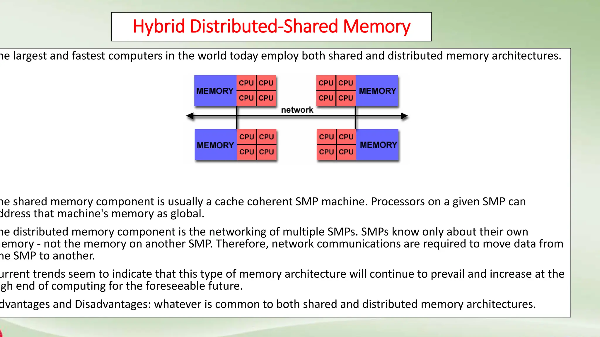Hybrid Distributed-Shared Memory
he largest and fastest computers in the world today employ both shared and distributed memory architectures.
he shared memory component is usually a cache coherent SMP machine. Processors on a given SMP can
ddress that machine's memory as global.
he distributed memory component is the networking of multiple SMPs. SMPs know only about their own
memory - not the memory on another SMP. Therefore, network communications are required to move data from
ne SMP to another.
urrent trends seem to indicate that this type of memory architecture will continue to prevail and increase at the
igh end of computing for the foreseeable future.
dvantages and Disadvantages: whatever is common to both shared and distributed memory architectures.
 