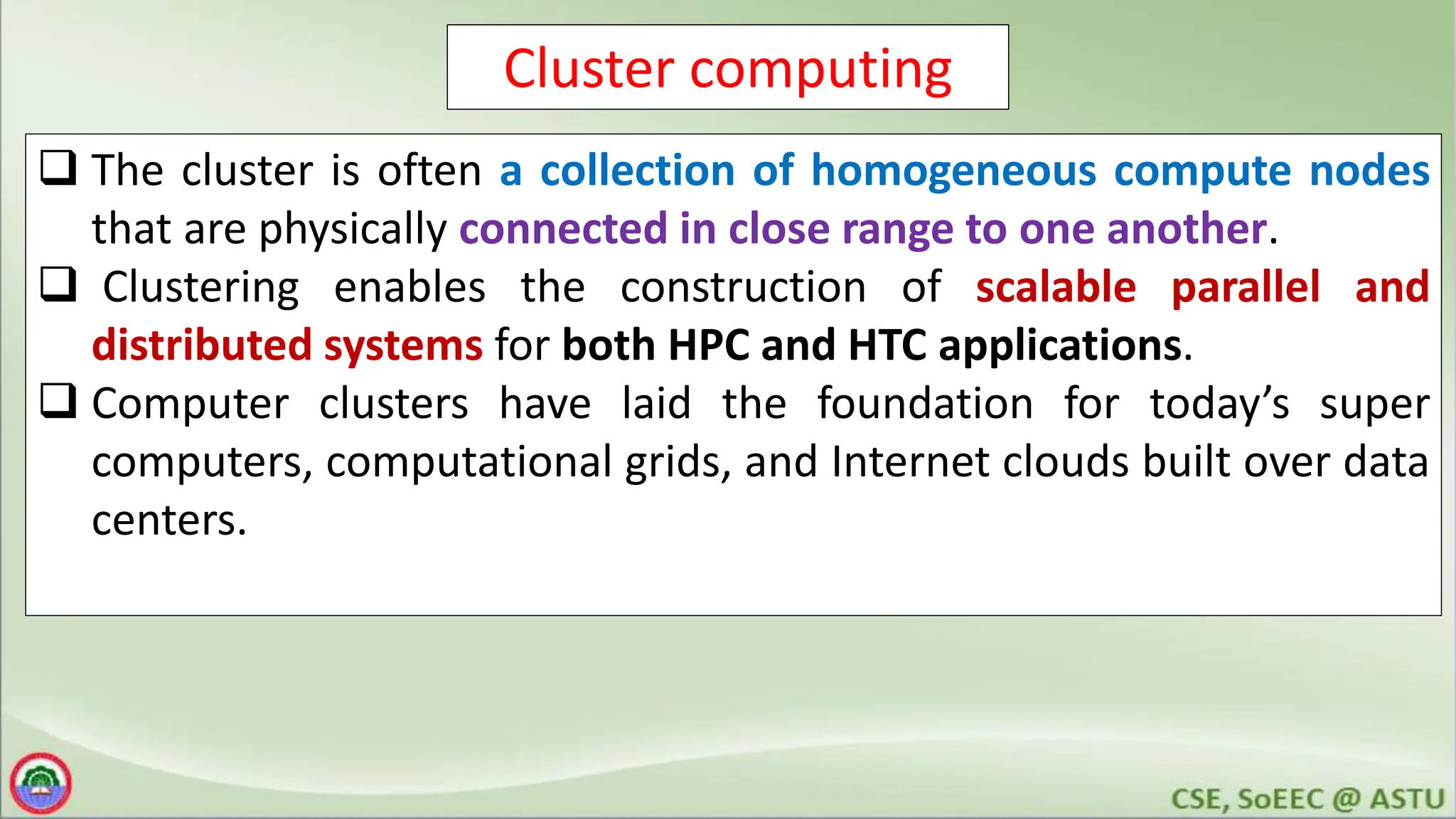 Cluster computing
 The cluster is often a collection of homogeneous compute nodes
that are physically connected in close range to one another.
 Clustering enables the construction of scalable parallel and
distributed systems for both HPC and HTC applications.
 Computer clusters have laid the foundation for today’s super
computers, computational grids, and Internet clouds built over data
centers.
 