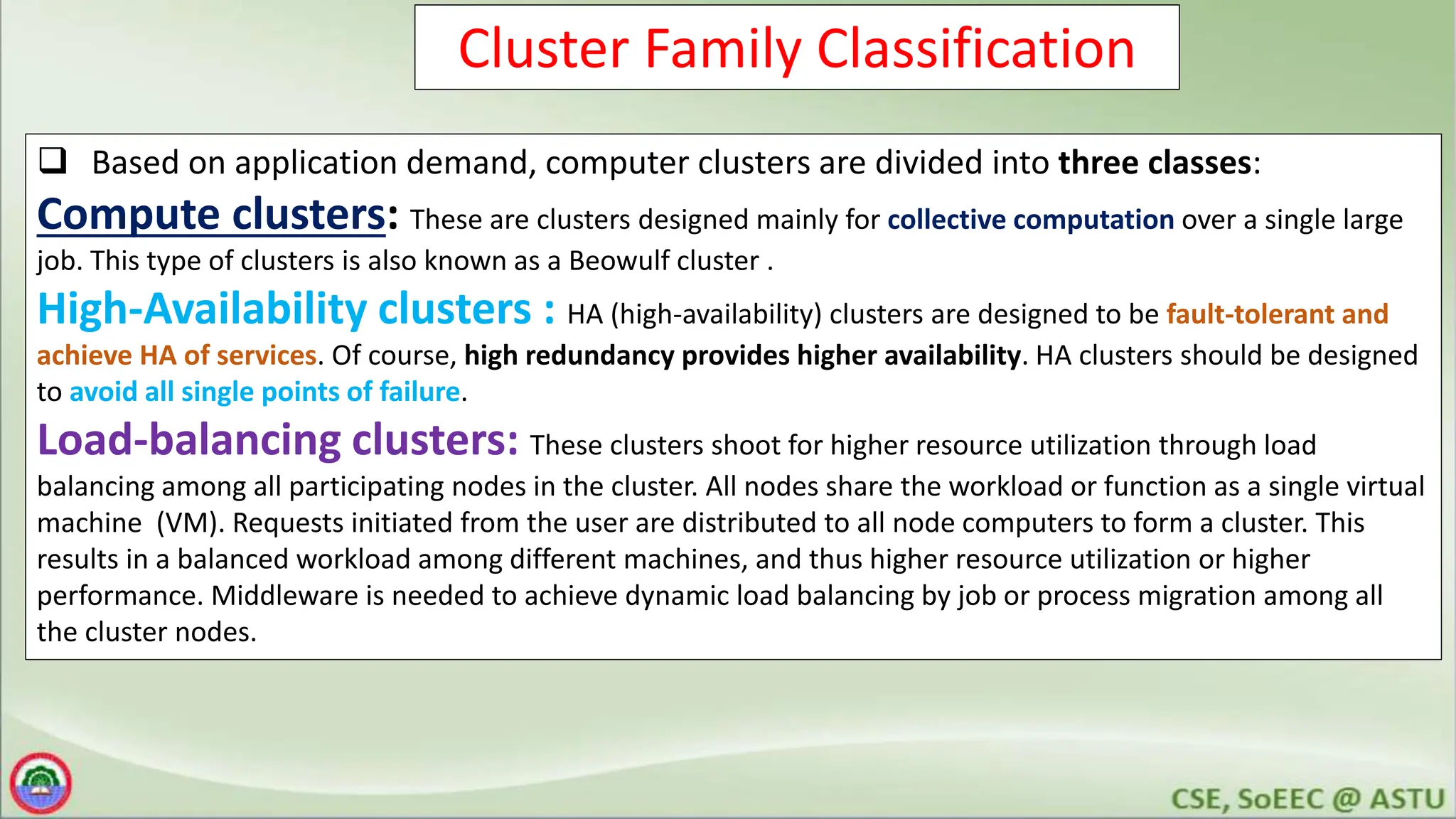 Cluster Family Classification
 Based on application demand, computer clusters are divided into three classes:
Compute clusters: These are clusters designed mainly for collective computation over a single large
job. This type of clusters is also known as a Beowulf cluster .
High-Availability clusters : HA (high-availability) clusters are designed to be fault-tolerant and
achieve HA of services. Of course, high redundancy provides higher availability. HA clusters should be designed
to avoid all single points of failure.
Load-balancing clusters: These clusters shoot for higher resource utilization through load
balancing among all participating nodes in the cluster. All nodes share the workload or function as a single virtual
machine (VM). Requests initiated from the user are distributed to all node computers to form a cluster. This
results in a balanced workload among different machines, and thus higher resource utilization or higher
performance. Middleware is needed to achieve dynamic load balancing by job or process migration among all
the cluster nodes.
 