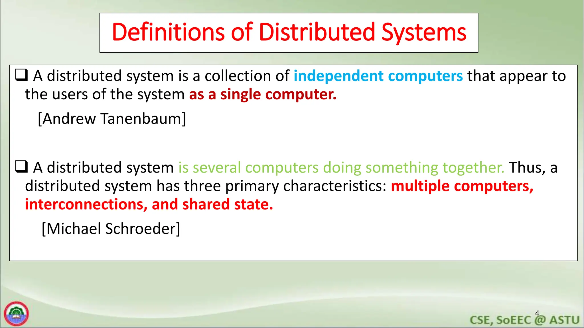 4
Definitions of Distributed Systems
 A distributed system is a collection of independent computers that appear to
the users of the system as a single computer.
[Andrew Tanenbaum]
 A distributed system is several computers doing something together. Thus, a
distributed system has three primary characteristics: multiple computers,
interconnections, and shared state.
[Michael Schroeder]
 
