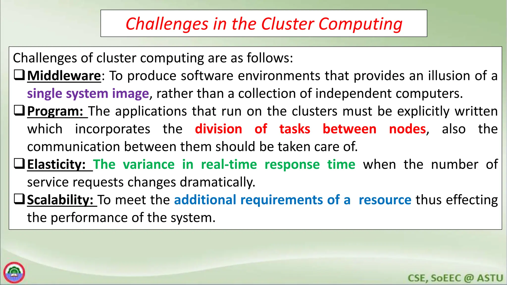 Challenges in the Cluster Computing
Challenges of cluster computing are as follows:
Middleware: To produce software environments that provides an illusion of a
single system image, rather than a collection of independent computers.
Program: The applications that run on the clusters must be explicitly written
which incorporates the division of tasks between nodes, also the
communication between them should be taken care of.
Elasticity: The variance in real-time response time when the number of
service requests changes dramatically.
Scalability: To meet the additional requirements of a resource thus effecting
the performance of the system.
 