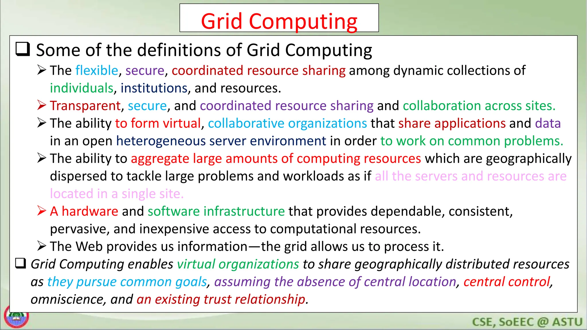 Grid Computing
 Some of the definitions of Grid Computing
The flexible, secure, coordinated resource sharing among dynamic collections of
individuals, institutions, and resources.
Transparent, secure, and coordinated resource sharing and collaboration across sites.
The ability to form virtual, collaborative organizations that share applications and data
in an open heterogeneous server environment in order to work on common problems.
The ability to aggregate large amounts of computing resources which are geographically
dispersed to tackle large problems and workloads as if all the servers and resources are
located in a single site.
A hardware and software infrastructure that provides dependable, consistent,
pervasive, and inexpensive access to computational resources.
The Web provides us information—the grid allows us to process it.
 Grid Computing enables virtual organizations to share geographically distributed resources
as they pursue common goals, assuming the absence of central location, central control,
omniscience, and an existing trust relationship.
 
