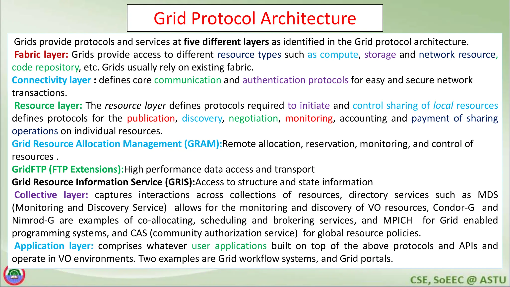 Grid Protocol Architecture
Grids provide protocols and services at five different layers as identified in the Grid protocol architecture.
Fabric layer: Grids provide access to different resource types such as compute, storage and network resource,
code repository, etc. Grids usually rely on existing fabric.
Connectivity layer : defines core communication and authentication protocols for easy and secure network
transactions.
Resource layer: The resource layer defines protocols required to initiate and control sharing of local resources
defines protocols for the publication, discovery, negotiation, monitoring, accounting and payment of sharing
operations on individual resources.
Grid Resource Allocation Management (GRAM):Remote allocation, reservation, monitoring, and control of
resources .
GridFTP (FTP Extensions):High performance data access and transport
Grid Resource Information Service (GRIS):Access to structure and state information
Collective layer: captures interactions across collections of resources, directory services such as MDS
(Monitoring and Discovery Service) allows for the monitoring and discovery of VO resources, Condor-G and
Nimrod-G are examples of co-allocating, scheduling and brokering services, and MPICH for Grid enabled
programming systems, and CAS (community authorization service) for global resource policies.
Application layer: comprises whatever user applications built on top of the above protocols and APIs and
operate in VO environments. Two examples are Grid workflow systems, and Grid portals.
 