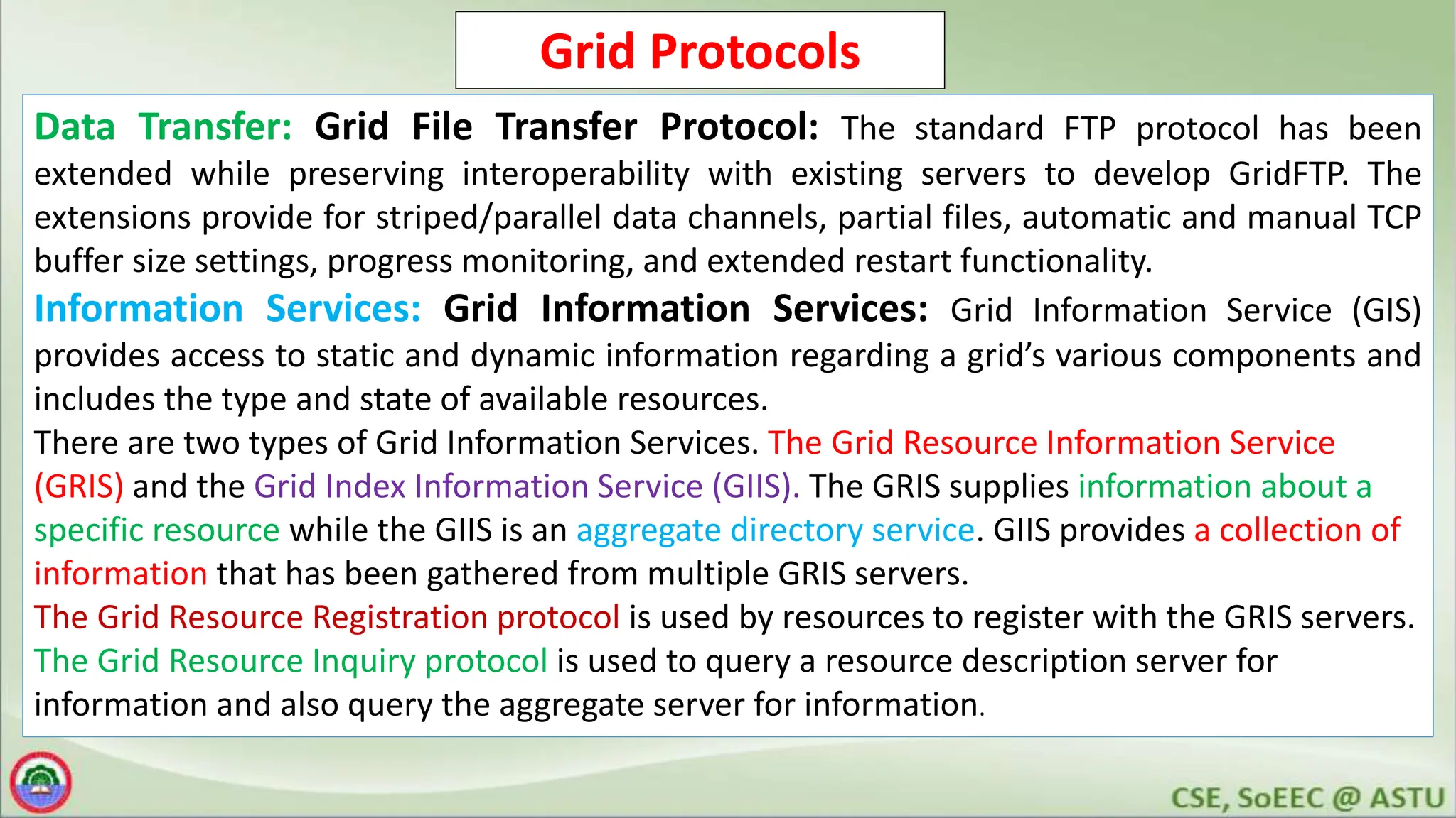 Grid Protocols
Data Transfer: Grid File Transfer Protocol: The standard FTP protocol has been
extended while preserving interoperability with existing servers to develop GridFTP. The
extensions provide for striped/parallel data channels, partial files, automatic and manual TCP
buffer size settings, progress monitoring, and extended restart functionality.
Information Services: Grid Information Services: Grid Information Service (GIS)
provides access to static and dynamic information regarding a grid’s various components and
includes the type and state of available resources.
There are two types of Grid Information Services. The Grid Resource Information Service
(GRIS) and the Grid Index Information Service (GIIS). The GRIS supplies information about a
specific resource while the GIIS is an aggregate directory service. GIIS provides a collection of
information that has been gathered from multiple GRIS servers.
The Grid Resource Registration protocol is used by resources to register with the GRIS servers.
The Grid Resource Inquiry protocol is used to query a resource description server for
information and also query the aggregate server for information.
 