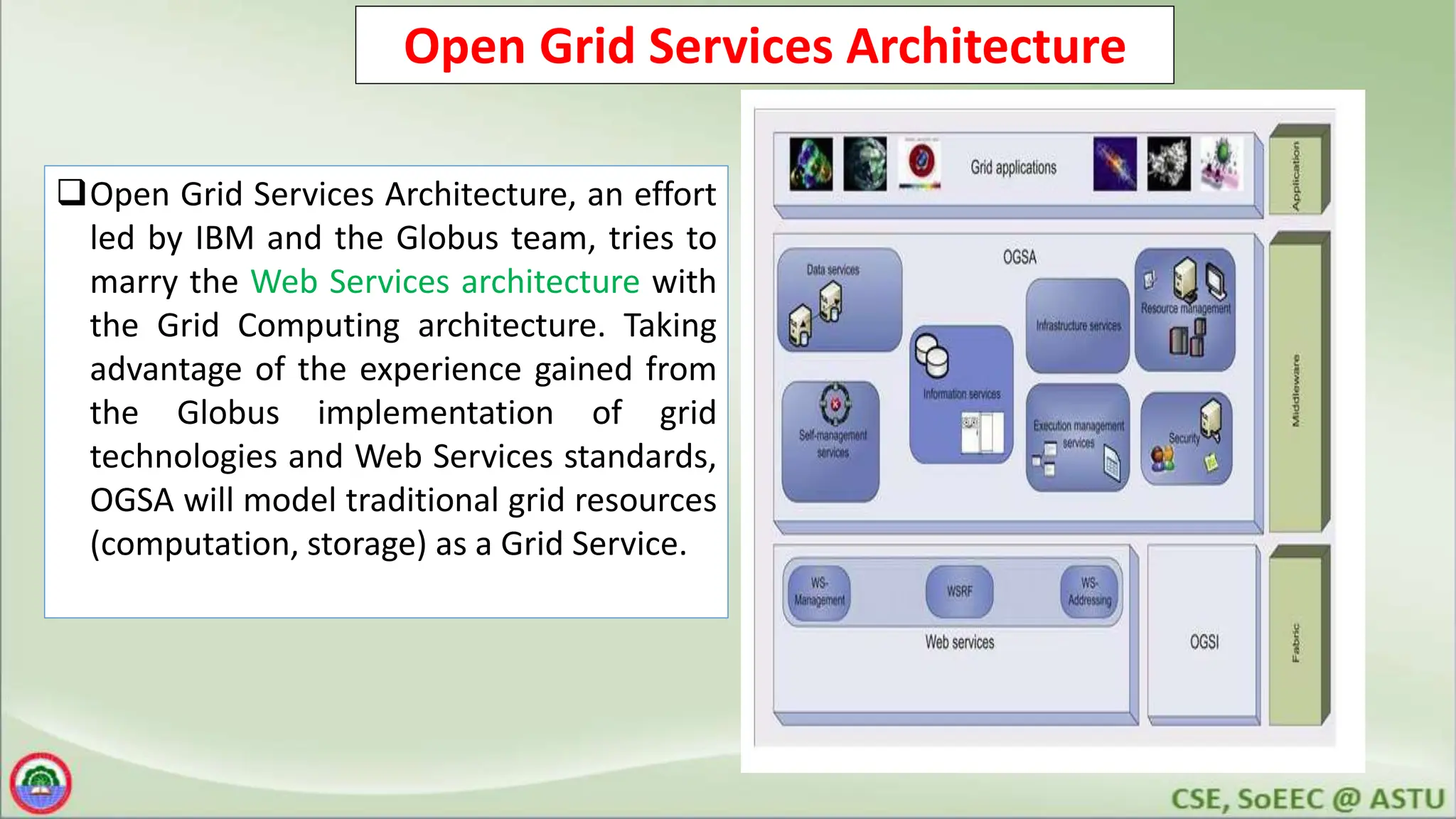 Open Grid Services Architecture
Open Grid Services Architecture, an effort
led by IBM and the Globus team, tries to
marry the Web Services architecture with
the Grid Computing architecture. Taking
advantage of the experience gained from
the Globus implementation of grid
technologies and Web Services standards,
OGSA will model traditional grid resources
(computation, storage) as a Grid Service.
 