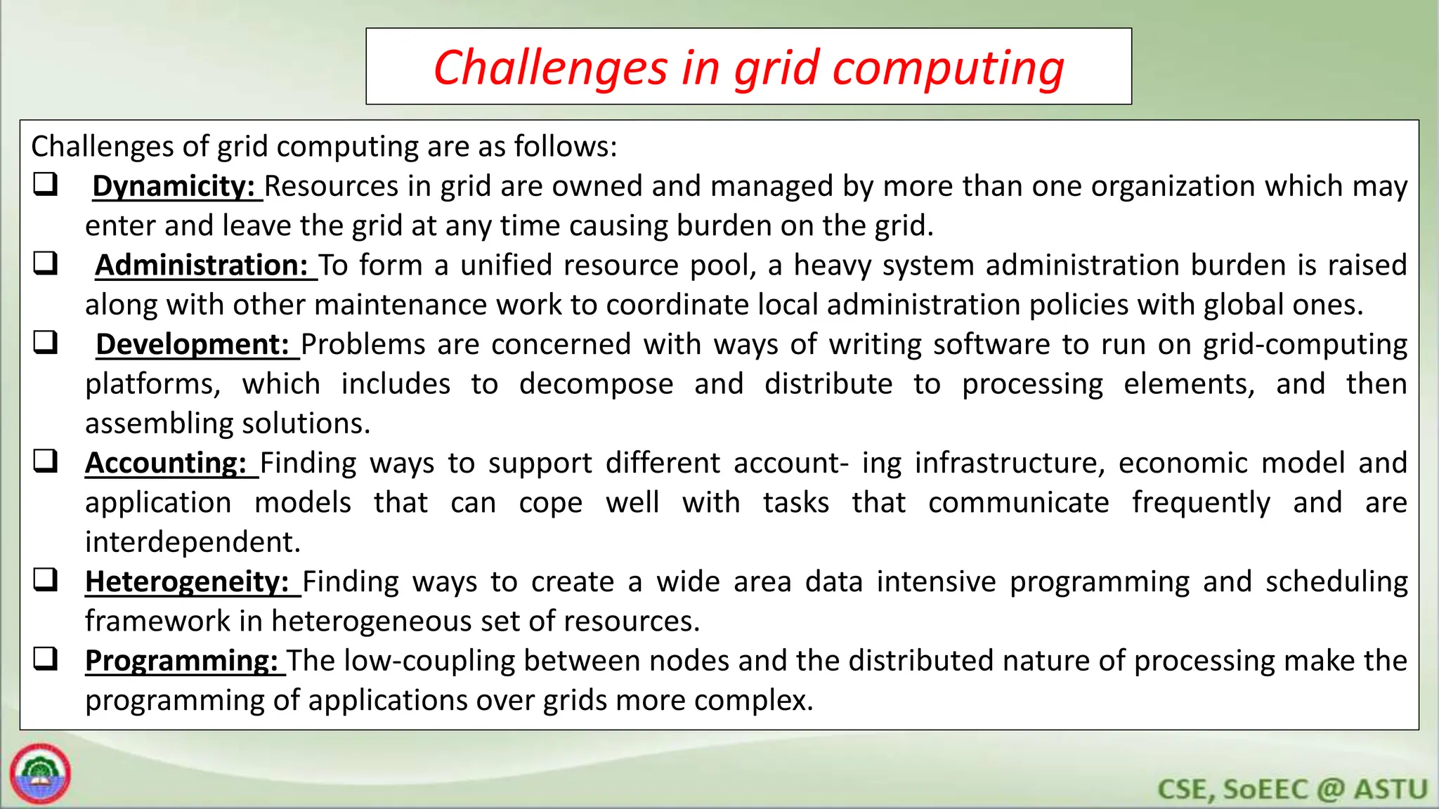 Challenges in grid computing
Challenges of grid computing are as follows:
 Dynamicity: Resources in grid are owned and managed by more than one organization which may
enter and leave the grid at any time causing burden on the grid.
 Administration: To form a unified resource pool, a heavy system administration burden is raised
along with other maintenance work to coordinate local administration policies with global ones.
 Development: Problems are concerned with ways of writing software to run on grid-computing
platforms, which includes to decompose and distribute to processing elements, and then
assembling solutions.
 Accounting: Finding ways to support different account- ing infrastructure, economic model and
application models that can cope well with tasks that communicate frequently and are
interdependent.
 Heterogeneity: Finding ways to create a wide area data intensive programming and scheduling
framework in heterogeneous set of resources.
 Programming: The low-coupling between nodes and the distributed nature of processing make the
programming of applications over grids more complex.
 