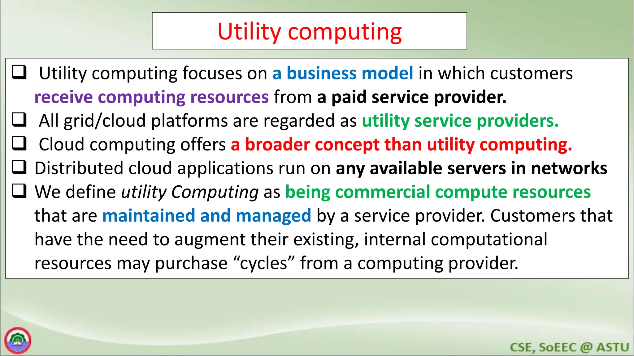 Utility computing
 Utility computing focuses on a business model in which customers
receive computing resources from a paid service provider.
 All grid/cloud platforms are regarded as utility service providers.
 Cloud computing offers a broader concept than utility computing.
 Distributed cloud applications run on any available servers in networks
 We define utility Computing as being commercial compute resources
that are maintained and managed by a service provider. Customers that
have the need to augment their existing, internal computational
resources may purchase “cycles” from a computing provider.
 