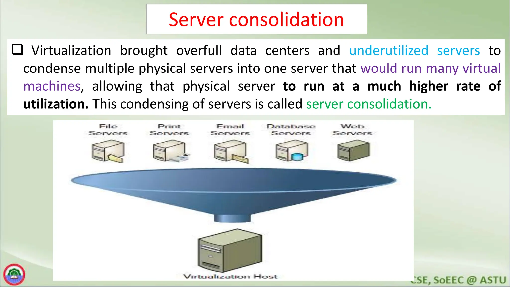 Server consolidation
 Virtualization brought overfull data centers and underutilized servers to
condense multiple physical servers into one server that would run many virtual
machines, allowing that physical server to run at a much higher rate of
utilization. This condensing of servers is called server consolidation.
 