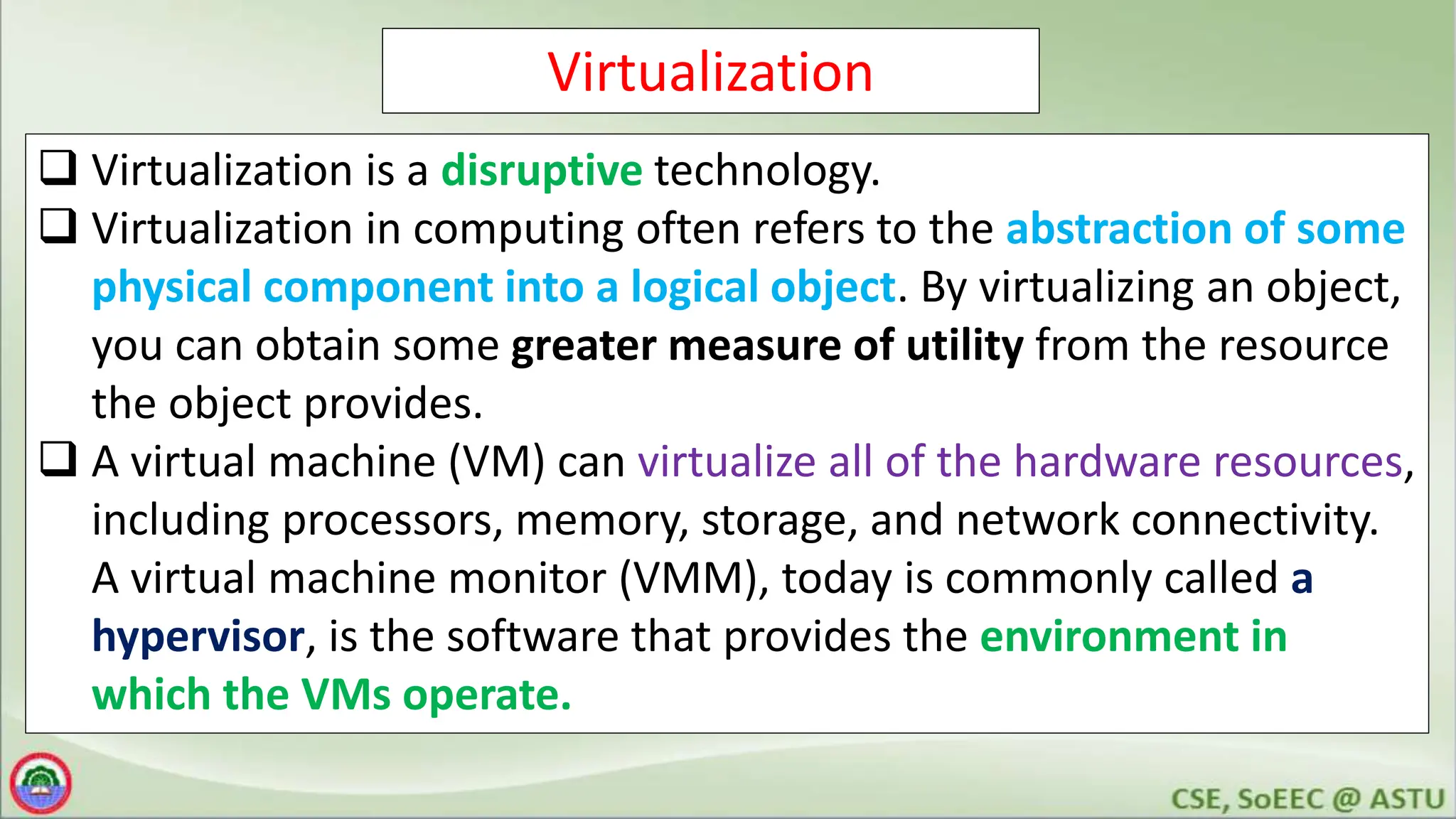 Virtualization
 Virtualization is a disruptive technology.
 Virtualization in computing often refers to the abstraction of some
physical component into a logical object. By virtualizing an object,
you can obtain some greater measure of utility from the resource
the object provides.
 A virtual machine (VM) can virtualize all of the hardware resources,
including processors, memory, storage, and network connectivity.
A virtual machine monitor (VMM), today is commonly called a
hypervisor, is the software that provides the environment in
which the VMs operate.
 