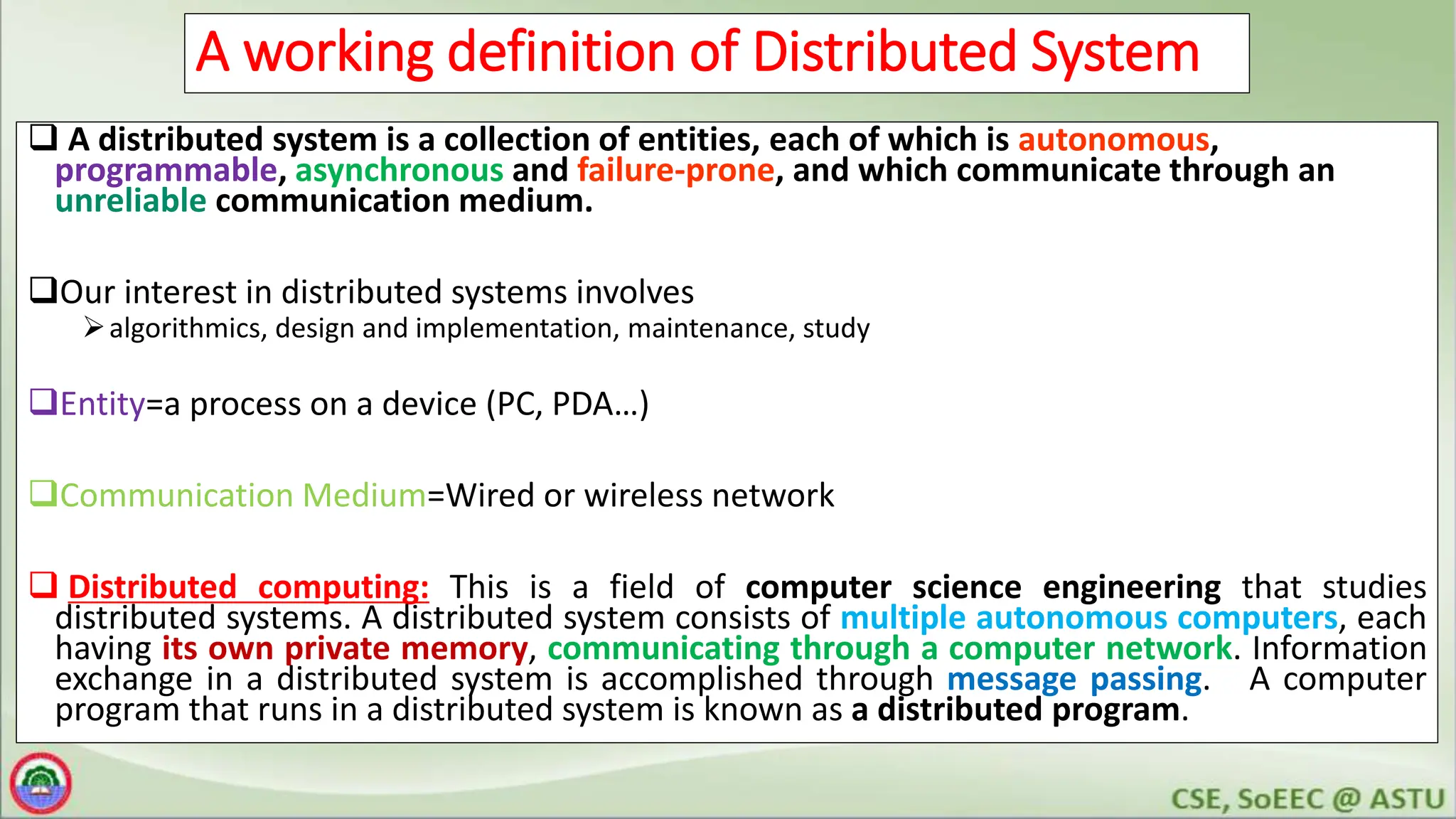 6
A working definition of Distributed System
 A distributed system is a collection of entities, each of which is autonomous,
programmable, asynchronous and failure-prone, and which communicate through an
unreliable communication medium.
Our interest in distributed systems involves
algorithmics, design and implementation, maintenance, study
Entity=a process on a device (PC, PDA…)
Communication Medium=Wired or wireless network
 Distributed computing: This is a field of computer science engineering that studies
distributed systems. A distributed system consists of multiple autonomous computers, each
having its own private memory, communicating through a computer network. Information
exchange in a distributed system is accomplished through message passing. A computer
program that runs in a distributed system is known as a distributed program.
 