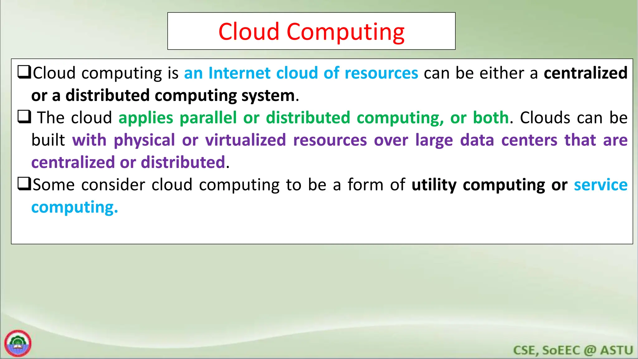 Cloud Computing
Cloud computing is an Internet cloud of resources can be either a centralized
or a distributed computing system.
 The cloud applies parallel or distributed computing, or both. Clouds can be
built with physical or virtualized resources over large data centers that are
centralized or distributed.
Some consider cloud computing to be a form of utility computing or service
computing.
 