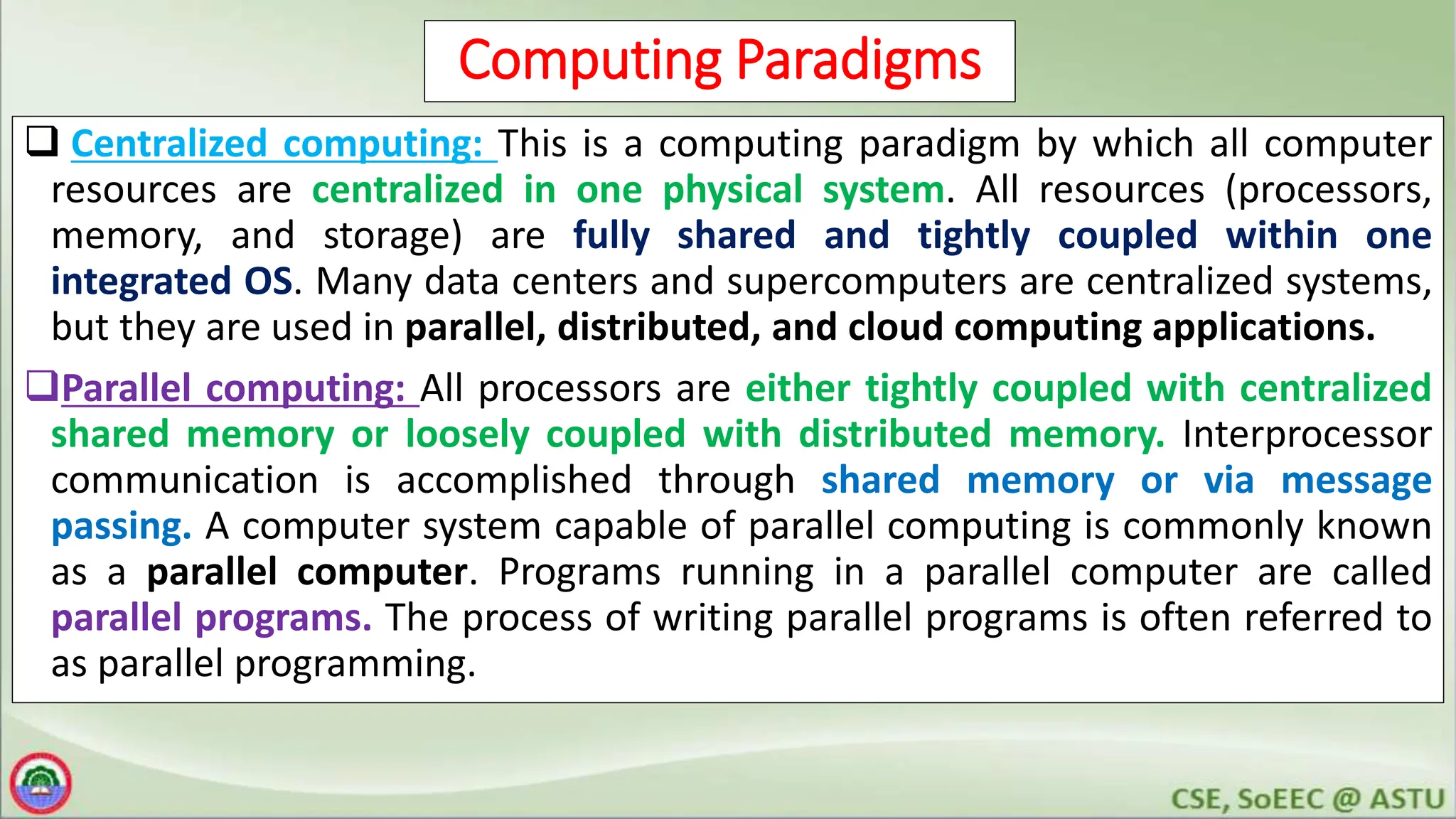 7
Computing Paradigms
 Centralized computing: This is a computing paradigm by which all computer
resources are centralized in one physical system. All resources (processors,
memory, and storage) are fully shared and tightly coupled within one
integrated OS. Many data centers and supercomputers are centralized systems,
but they are used in parallel, distributed, and cloud computing applications.
Parallel computing: All processors are either tightly coupled with centralized
shared memory or loosely coupled with distributed memory. Interprocessor
communication is accomplished through shared memory or via message
passing. A computer system capable of parallel computing is commonly known
as a parallel computer. Programs running in a parallel computer are called
parallel programs. The process of writing parallel programs is often referred to
as parallel programming.
 