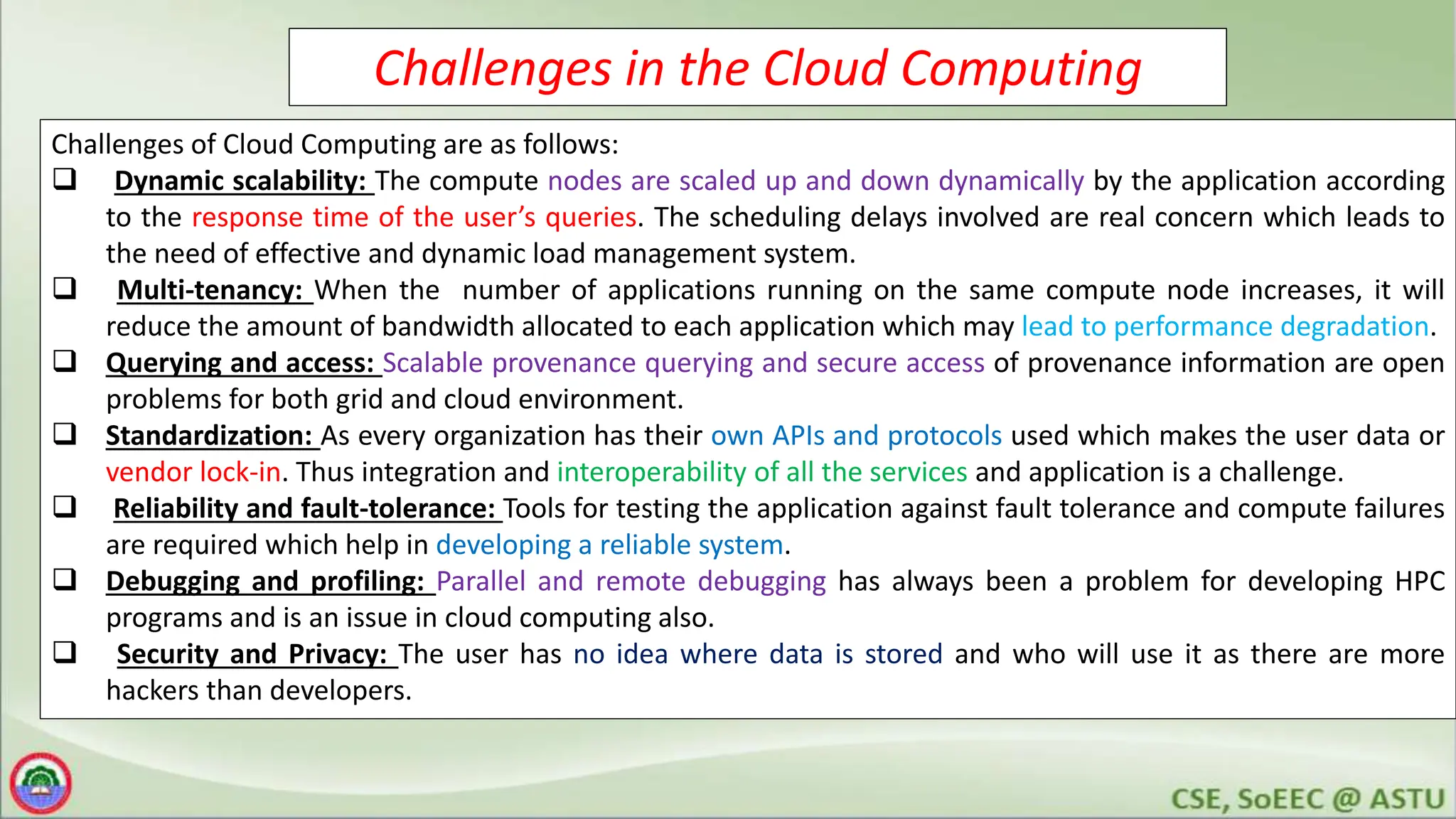 Challenges in the Cloud Computing
Challenges of Cloud Computing are as follows:
 Dynamic scalability: The compute nodes are scaled up and down dynamically by the application according
to the response time of the user’s queries. The scheduling delays involved are real concern which leads to
the need of effective and dynamic load management system.
 Multi-tenancy: When the number of applications running on the same compute node increases, it will
reduce the amount of bandwidth allocated to each application which may lead to performance degradation.
 Querying and access: Scalable provenance querying and secure access of provenance information are open
problems for both grid and cloud environment.
 Standardization: As every organization has their own APIs and protocols used which makes the user data or
vendor lock-in. Thus integration and interoperability of all the services and application is a challenge.
 Reliability and fault-tolerance: Tools for testing the application against fault tolerance and compute failures
are required which help in developing a reliable system.
 Debugging and profiling: Parallel and remote debugging has always been a problem for developing HPC
programs and is an issue in cloud computing also.
 Security and Privacy: The user has no idea where data is stored and who will use it as there are more
hackers than developers.
 