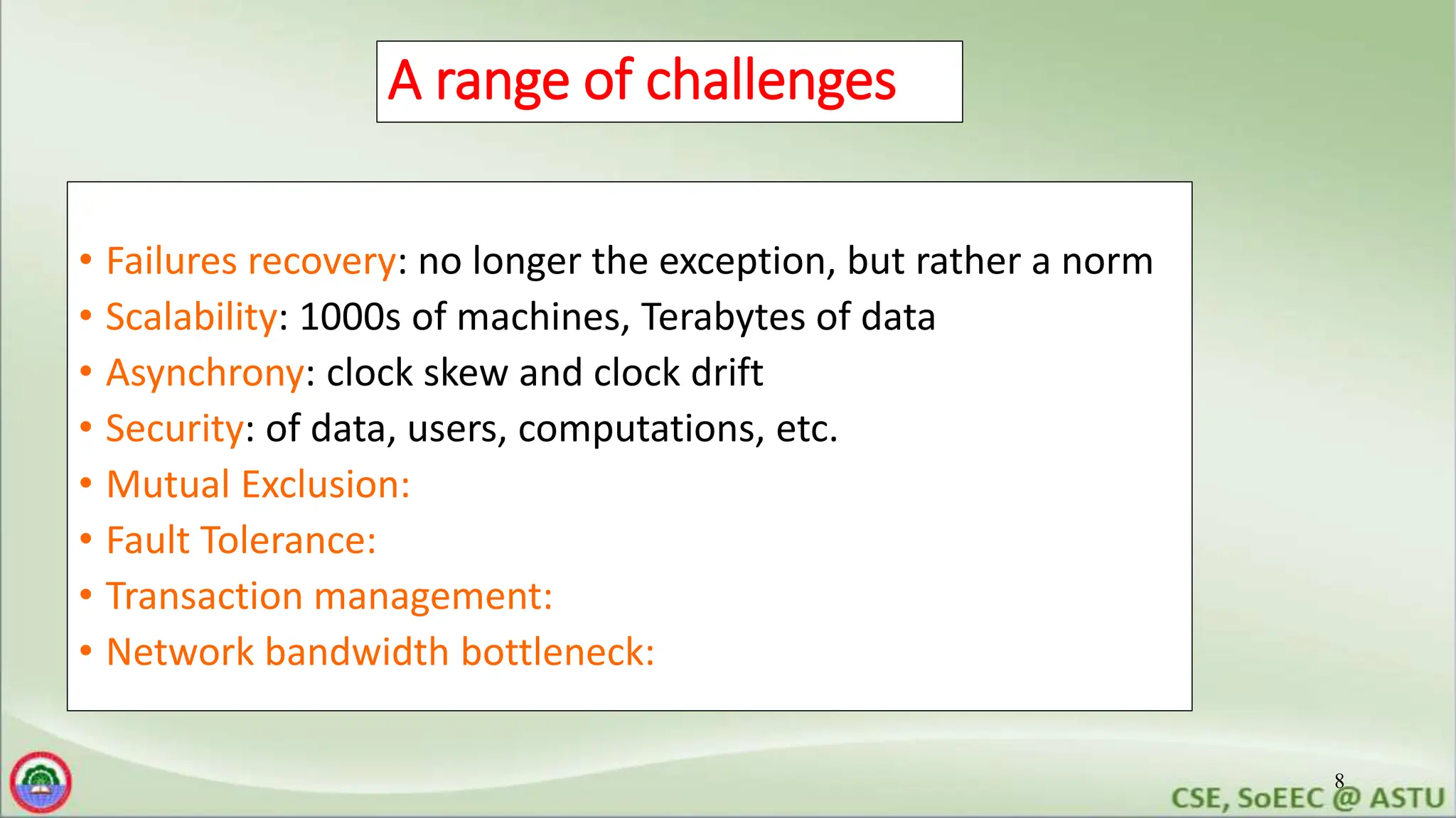 8
A range of challenges
• Failures recovery: no longer the exception, but rather a norm
• Scalability: 1000s of machines, Terabytes of data
• Asynchrony: clock skew and clock drift
• Security: of data, users, computations, etc.
• Mutual Exclusion:
• Fault Tolerance:
• Transaction management:
• Network bandwidth bottleneck:
 