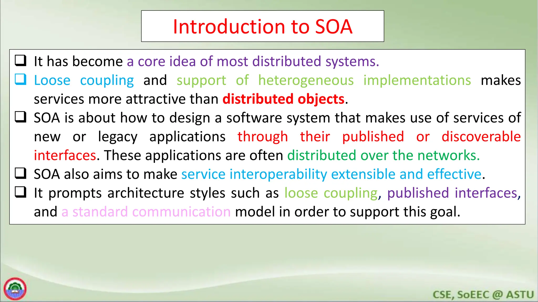 Introduction to SOA
 It has become a core idea of most distributed systems.
 Loose coupling and support of heterogeneous implementations makes
services more attractive than distributed objects.
 SOA is about how to design a software system that makes use of services of
new or legacy applications through their published or discoverable
interfaces. These applications are often distributed over the networks.
 SOA also aims to make service interoperability extensible and effective.
 It prompts architecture styles such as loose coupling, published interfaces,
and a standard communication model in order to support this goal.
 
