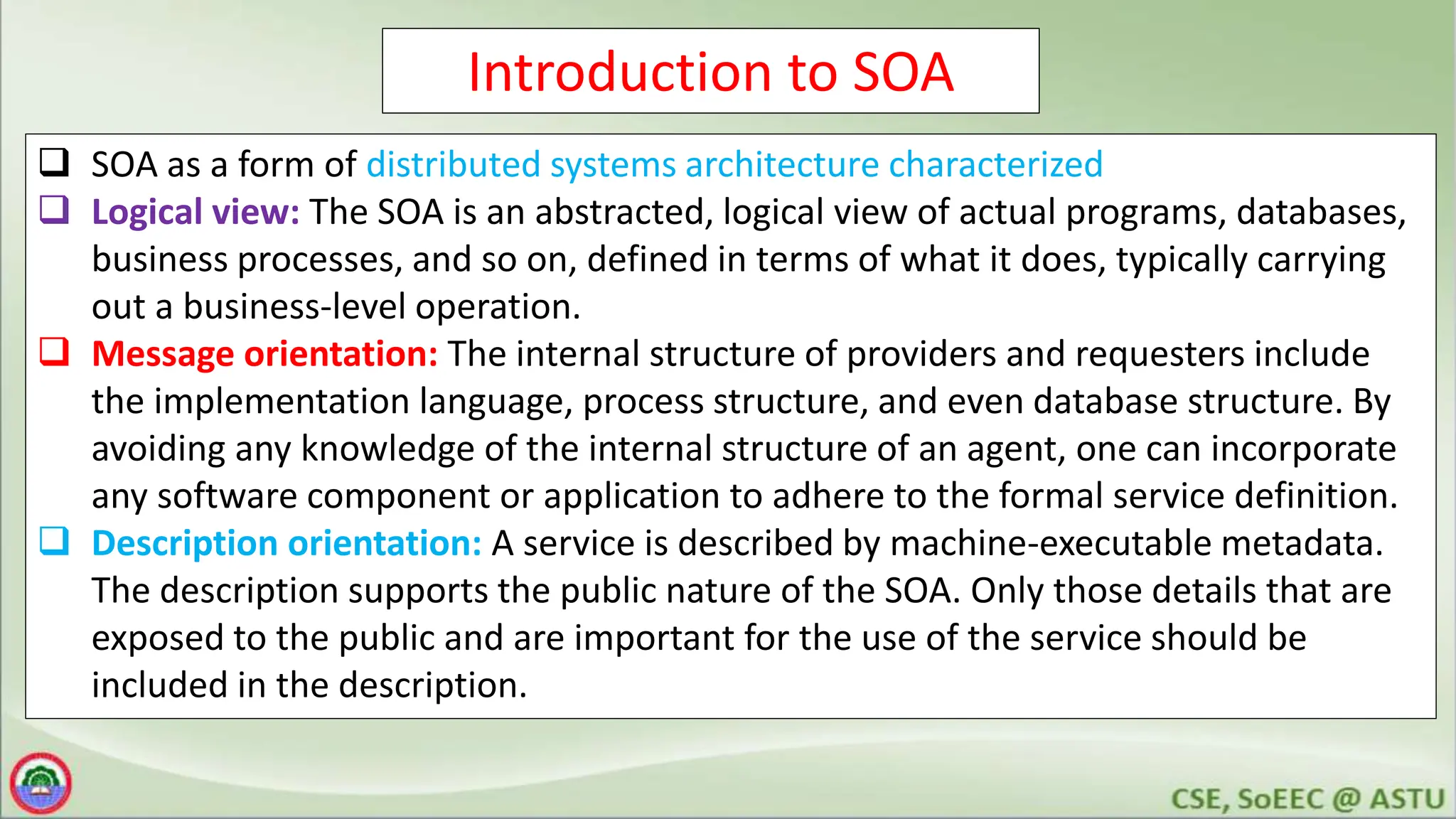 Introduction to SOA
 SOA as a form of distributed systems architecture characterized
 Logical view: The SOA is an abstracted, logical view of actual programs, databases,
business processes, and so on, defined in terms of what it does, typically carrying
out a business-level operation.
 Message orientation: The internal structure of providers and requesters include
the implementation language, process structure, and even database structure. By
avoiding any knowledge of the internal structure of an agent, one can incorporate
any software component or application to adhere to the formal service definition.
 Description orientation: A service is described by machine-executable metadata.
The description supports the public nature of the SOA. Only those details that are
exposed to the public and are important for the use of the service should be
included in the description.
 