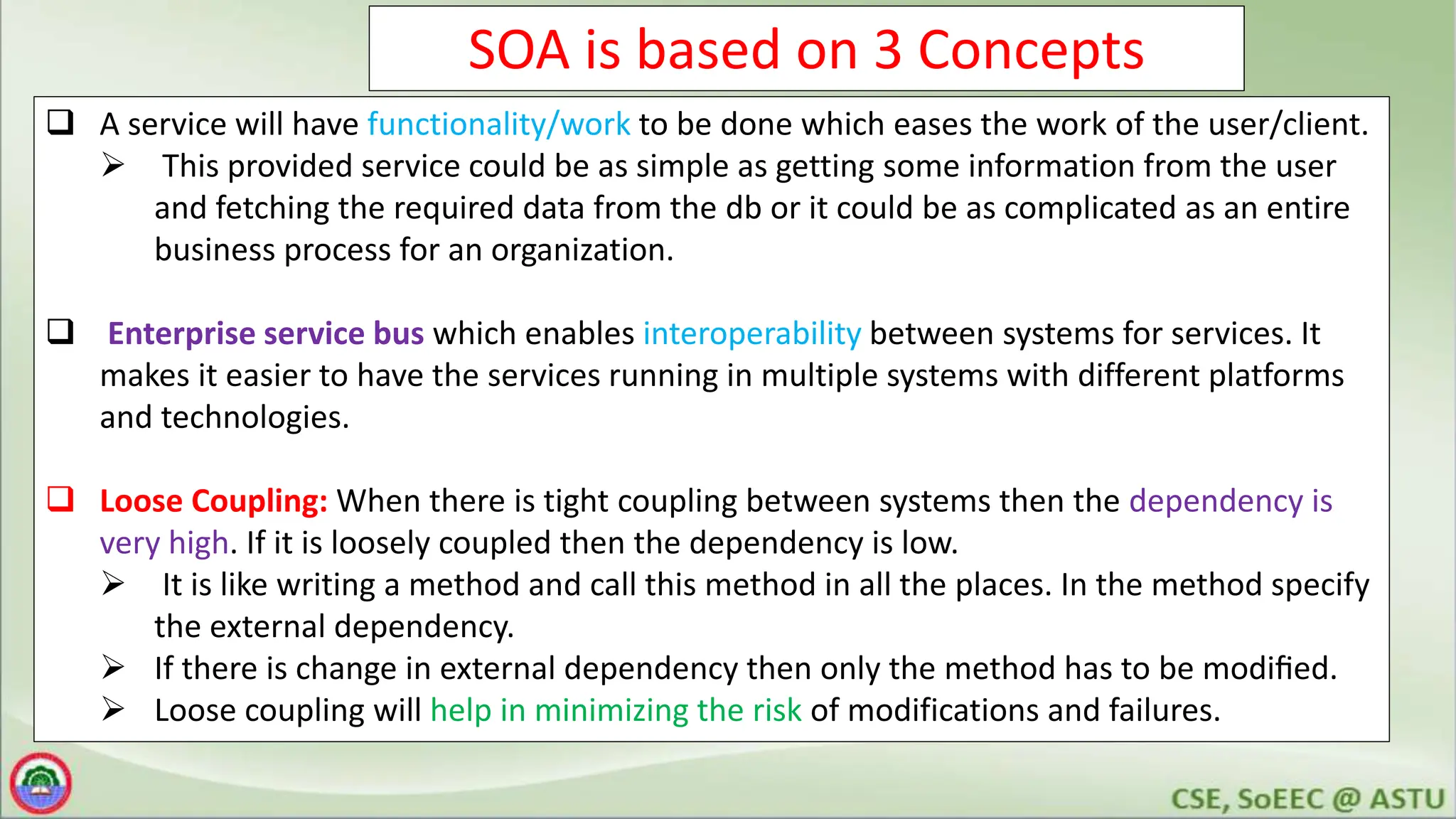 SOA is based on 3 Concepts
 A service will have functionality/work to be done which eases the work of the user/client.
 This provided service could be as simple as getting some information from the user
and fetching the required data from the db or it could be as complicated as an entire
business process for an organization.
 Enterprise service bus which enables interoperability between systems for services. It
makes it easier to have the services running in multiple systems with different platforms
and technologies.
 Loose Coupling: When there is tight coupling between systems then the dependency is
very high. If it is loosely coupled then the dependency is low.
 It is like writing a method and call this method in all the places. In the method specify
the external dependency.
 If there is change in external dependency then only the method has to be modiﬁed.
 Loose coupling will help in minimizing the risk of modifications and failures.
 