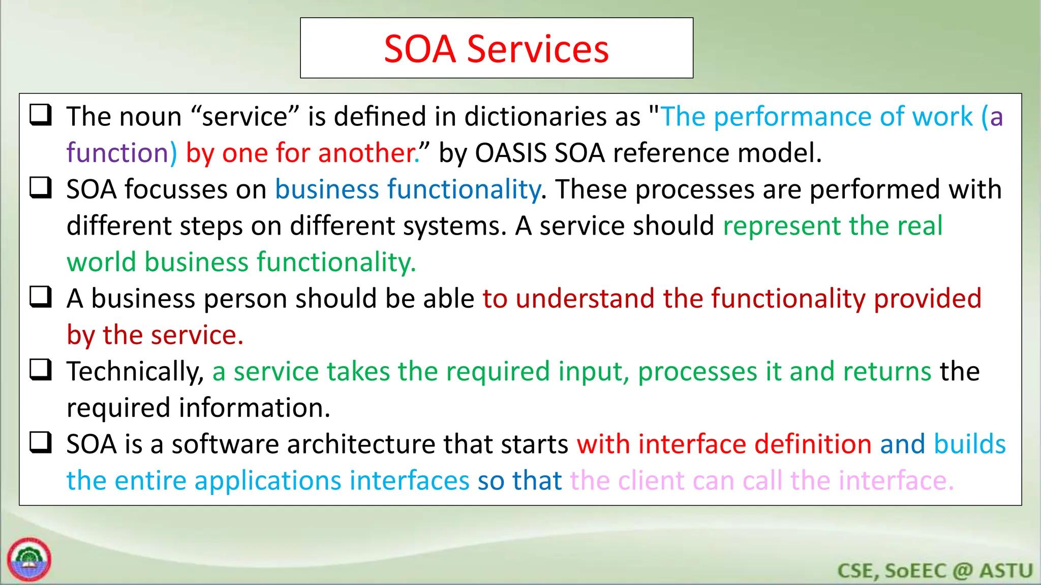 SOA Services
 The noun “service” is deﬁned in dictionaries as "The performance of work (a
function) by one for another.” by OASIS SOA reference model.
 SOA focusses on business functionality. These processes are performed with
different steps on different systems. A service should represent the real
world business functionality.
 A business person should be able to understand the functionality provided
by the service.
 Technically, a service takes the required input, processes it and returns the
required information.
 SOA is a software architecture that starts with interface definition and builds
the entire applications interfaces so that the client can call the interface.
 