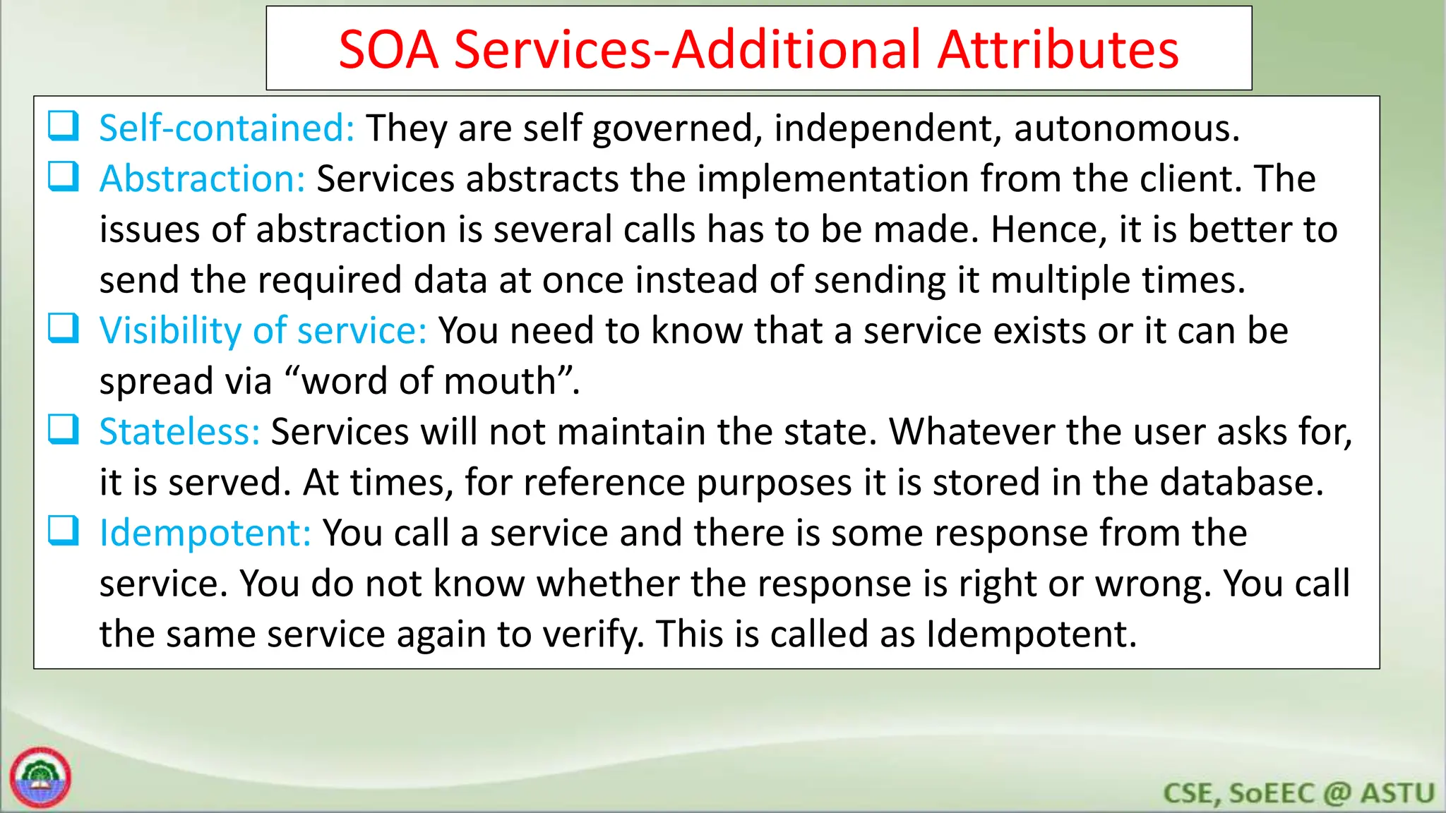 SOA Services-Additional Attributes
 Self-contained: They are self governed, independent, autonomous.
 Abstraction: Services abstracts the implementation from the client. The
issues of abstraction is several calls has to be made. Hence, it is better to
send the required data at once instead of sending it multiple times.
 Visibility of service: You need to know that a service exists or it can be
spread via “word of mouth”.
 Stateless: Services will not maintain the state. Whatever the user asks for,
it is served. At times, for reference purposes it is stored in the database.
 Idempotent: You call a service and there is some response from the
service. You do not know whether the response is right or wrong. You call
the same service again to verify. This is called as Idempotent.
 