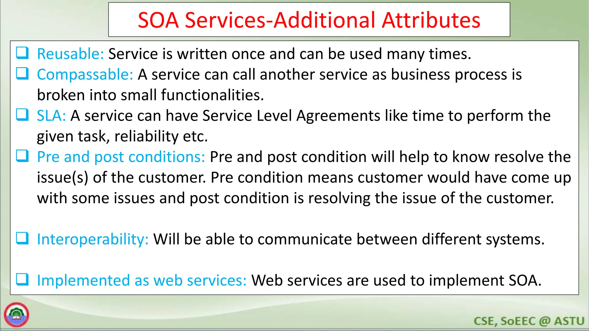 SOA Services-Additional Attributes
 Reusable: Service is written once and can be used many times.
 Compassable: A service can call another service as business process is
broken into small functionalities.
 SLA: A service can have Service Level Agreements like time to perform the
given task, reliability etc.
 Pre and post conditions: Pre and post condition will help to know resolve the
issue(s) of the customer. Pre condition means customer would have come up
with some issues and post condition is resolving the issue of the customer.
 Interoperability: Will be able to communicate between different systems.
 Implemented as web services: Web services are used to implement SOA.
 