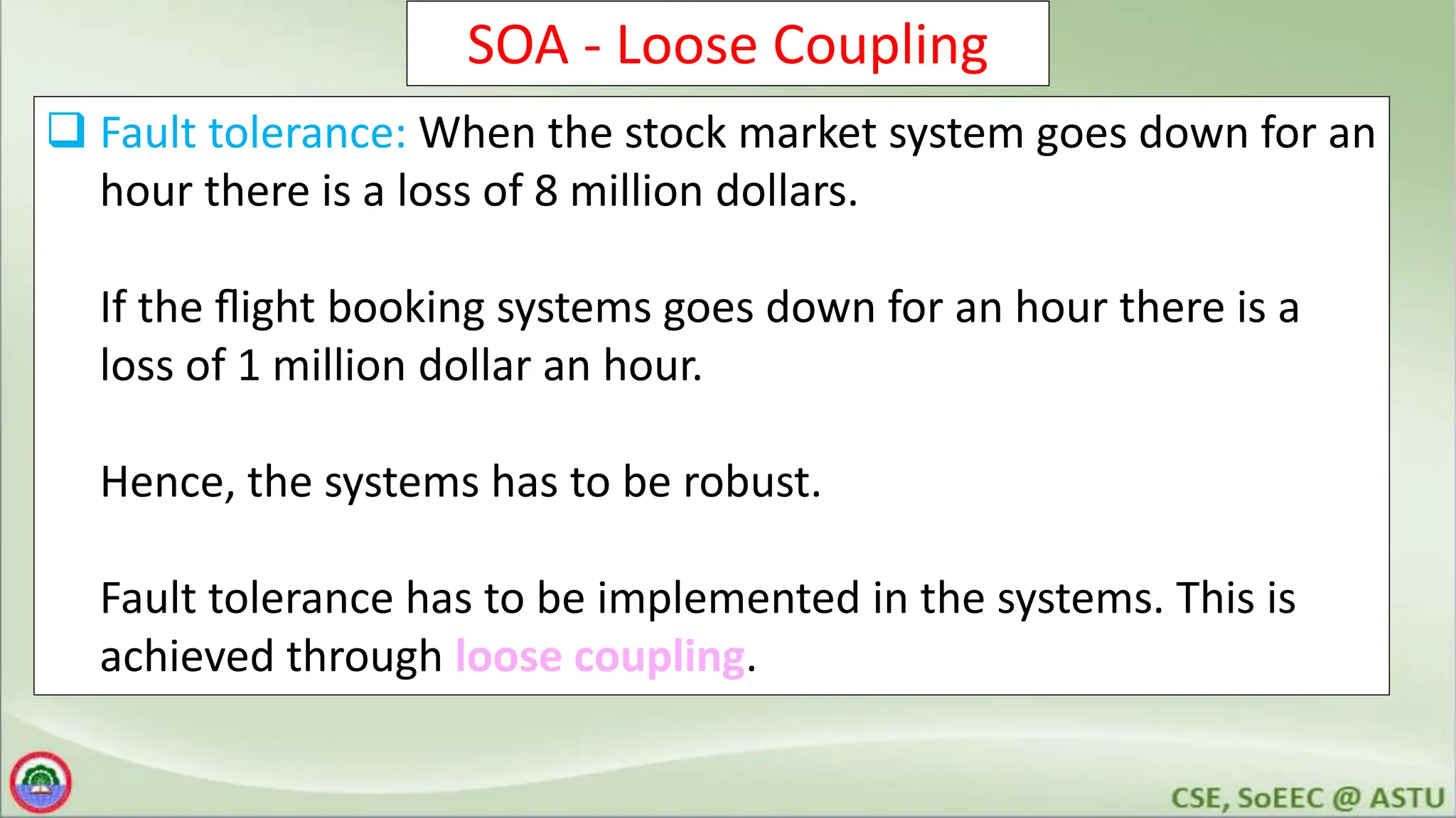 SOA - Loose Coupling
 Fault tolerance: When the stock market system goes down for an
hour there is a loss of 8 million dollars.
If the ﬂight booking systems goes down for an hour there is a
loss of 1 million dollar an hour.
Hence, the systems has to be robust.
Fault tolerance has to be implemented in the systems. This is
achieved through loose coupling.
 