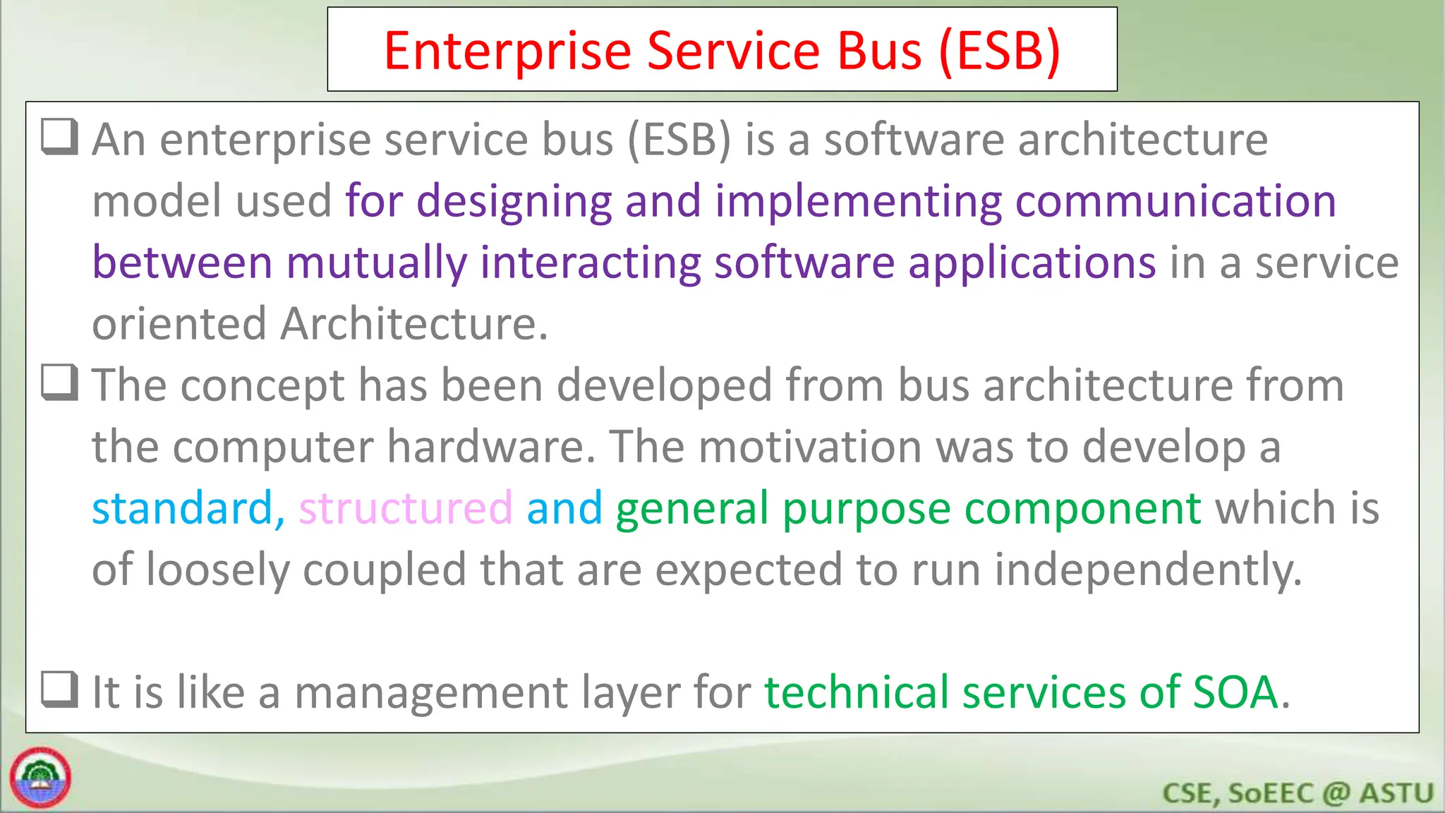 Enterprise Service Bus (ESB)
 An enterprise service bus (ESB) is a software architecture
model used for designing and implementing communication
between mutually interacting software applications in a service
oriented Architecture.
 The concept has been developed from bus architecture from
the computer hardware. The motivation was to develop a
standard, structured and general purpose component which is
of loosely coupled that are expected to run independently.
 It is like a management layer for technical services of SOA.
 