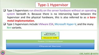 Type-1 Hypervisor
 Type 1 hypervisors run directly on the server hardware without an operating
system beneath it. Because there is no intervening layer between the
hypervisor and the physical hardware, this is also referred to as a bare-
metal implementation.
 Type 1 hypervisors include VMware ESX, Microsoft Hyper-V, and the many
Xen variants.
 