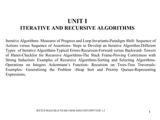 UNIT I
ITERATIVE AND RECURSIVE ALGORITHMS
Iterative Algorithms: Measures of Progress and Loop Invariants-Paradigm Shift: Sequence of
Actions versus Sequence of Assertions- Steps to Develop an Iterative Algorithm-Different
Types of Iterative Algorithms-Typical Errors-Recursion-Forward versus Backward- Towers
of Hanoi-Checklist for Recursive Algorithms-The Stack Frame-Proving Correctness with
Strong Induction- Examples of Recursive Algorithms-Sorting and Selecting Algorithms-
Operations on Integers Ackermann’s Function- Recursion on Trees-Tree Traversals-
Examples- Generalizing the Problem -Heap Sort and Priority Queues-Representing
Expressions.
IFETCE/M.E(CSE)/I YEAR/I SEM/ADS/UNIT-I/PPT/VER 1.2
1
 
