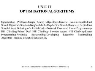 UNIT II
OPTIMISATION ALGORITHMS
Optimization Problems-Graph Search Algorithms-Generic Search-Breadth-First
Search Dijkstra’s Shortest-Weighted-Path -Depth-First Search-Recursive Depth-First
Search-Linear Ordering of a Partial Order- Network Flows and Linear Programming-
Hill Climbing-Primal Dual Hill Climbing- Steepest Ascent Hill Climbing-Linear
Programming-Recursive Backtracking-Developing Recursive Backtracking
Algorithm- Pruning Branches-Satisfiability
IFETCE/M.E(CSE)/I YEAR/I SEM/CP7102/ADS/UNIT-II/PPT/VER 1.2 1
 