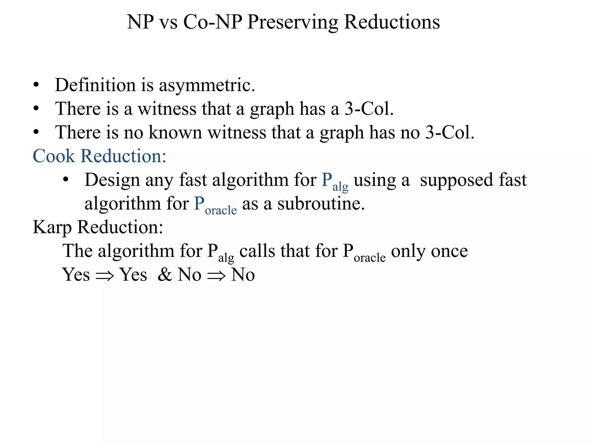• Definition is asymmetric.
• There is a witness that a graph has a 3-Col.
• There is no known witness that a graph has no 3-Col.
Cook Reduction:
• Design any fast algorithm for Palg using a supposed fast
algorithm for Poracle as a subroutine.
Karp Reduction:
The algorithm for Palg calls that for Poracle only once
Yes  Yes & No  No
NP vs Co-NP Preserving Reductions
 