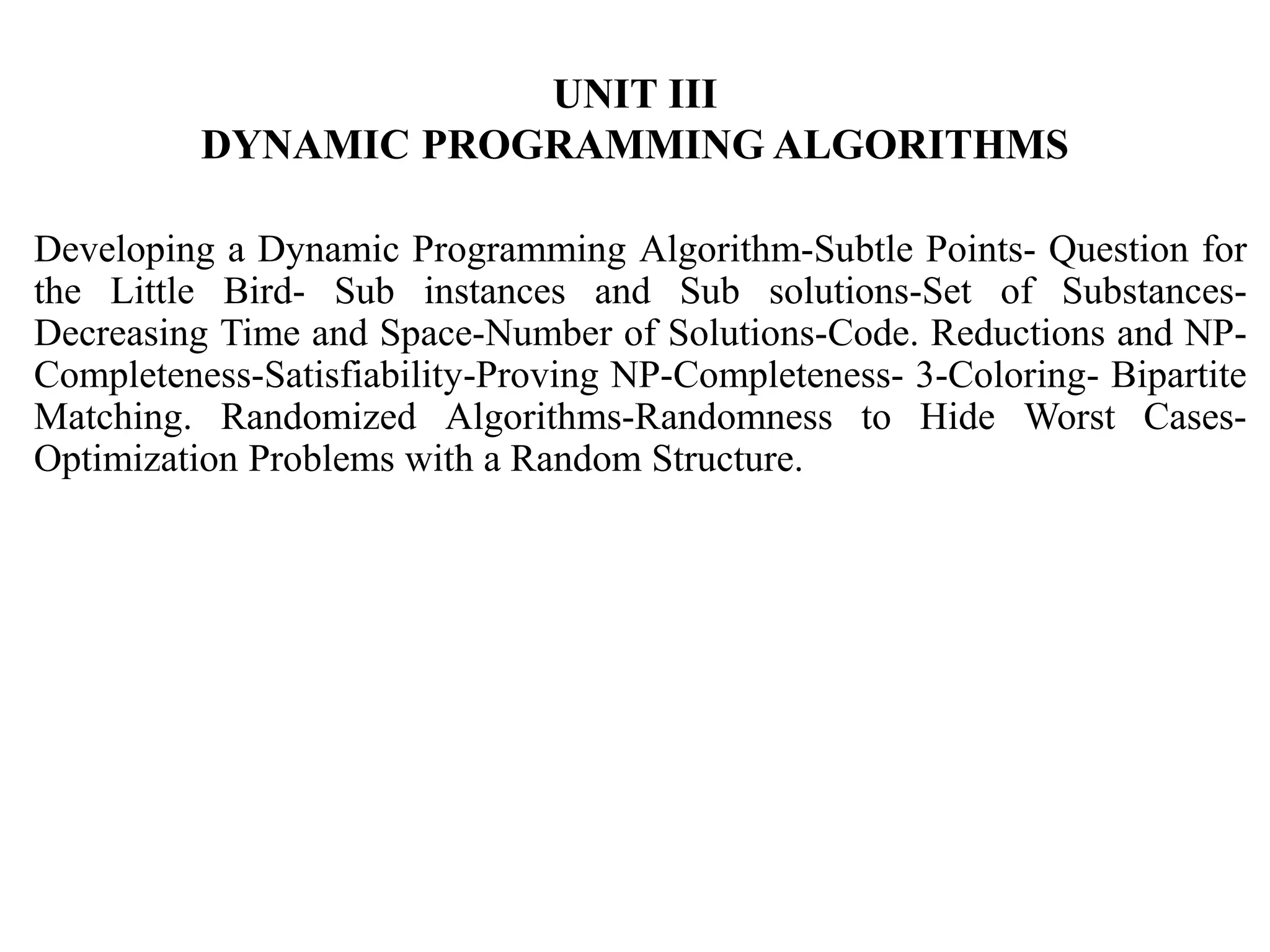 UNIT III
DYNAMIC PROGRAMMING ALGORITHMS
Developing a Dynamic Programming Algorithm-Subtle Points- Question for
the Little Bird- Sub instances and Sub solutions-Set of Substances-
Decreasing Time and Space-Number of Solutions-Code. Reductions and NP-
Completeness-Satisfiability-Proving NP-Completeness- 3-Coloring- Bipartite
Matching. Randomized Algorithms-Randomness to Hide Worst Cases-
Optimization Problems with a Random Structure.
 