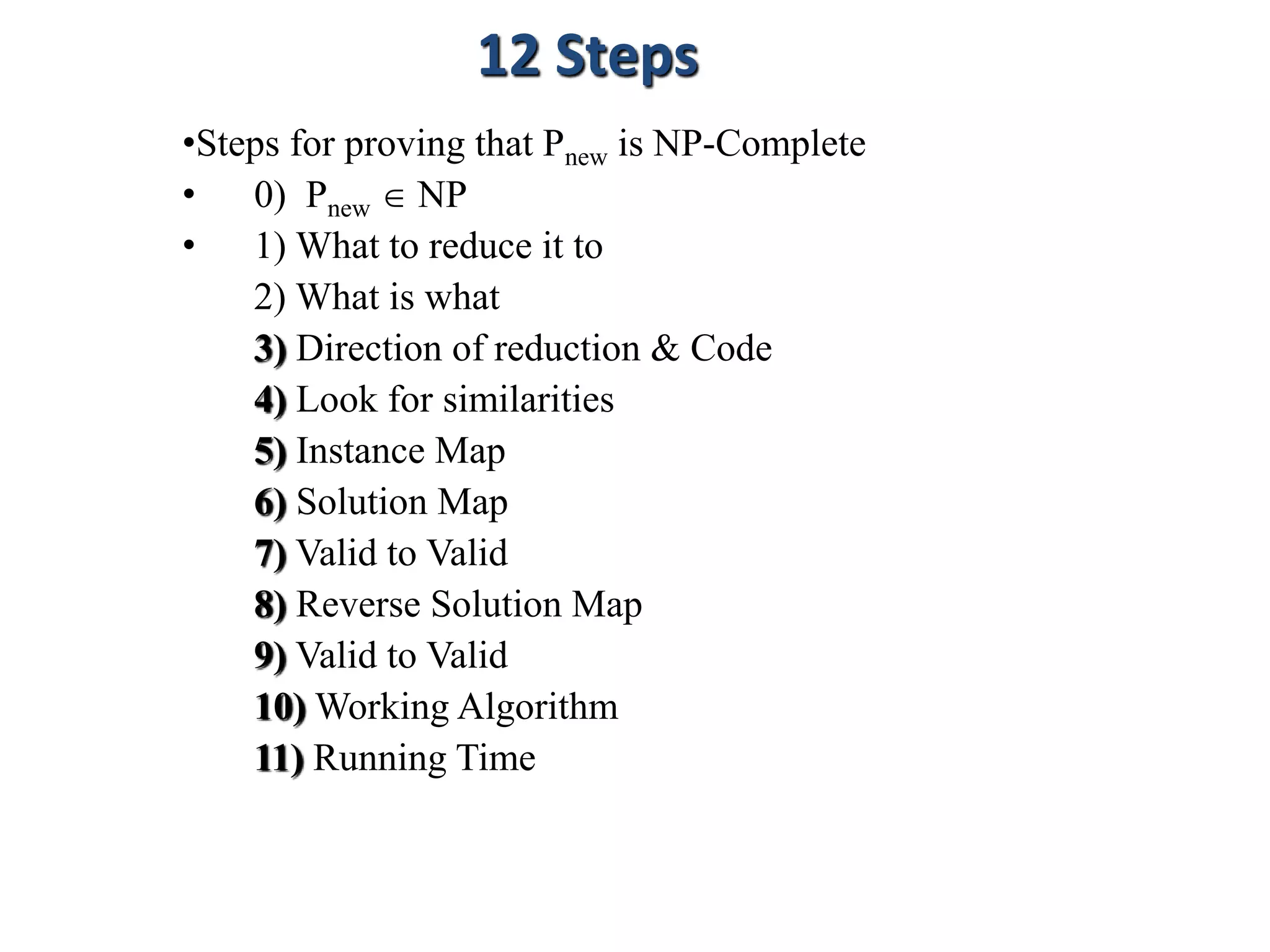 •Steps for proving that Pnew is NP-Complete
• 0) Pnew  NP
• 1) What to reduce it to
2) What is what
3) Direction of reduction & Code
4) Look for similarities
5) Instance Map
6) Solution Map
7) Valid to Valid
8) Reverse Solution Map
9) Valid to Valid
10) Working Algorithm
11) Running Time
12 Steps
 