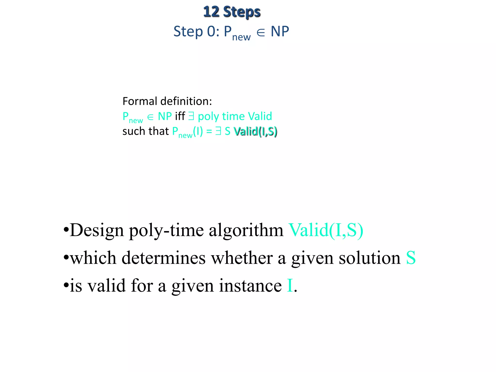 Formal definition:
Pnew  NP iff  poly time Valid
such that Pnew(I) =  S Valid(I,S)
•Design poly-time algorithm Valid(I,S)
•which determines whether a given solution S
•is valid for a given instance I.
12 Steps
Step 0: Pnew  NP
 