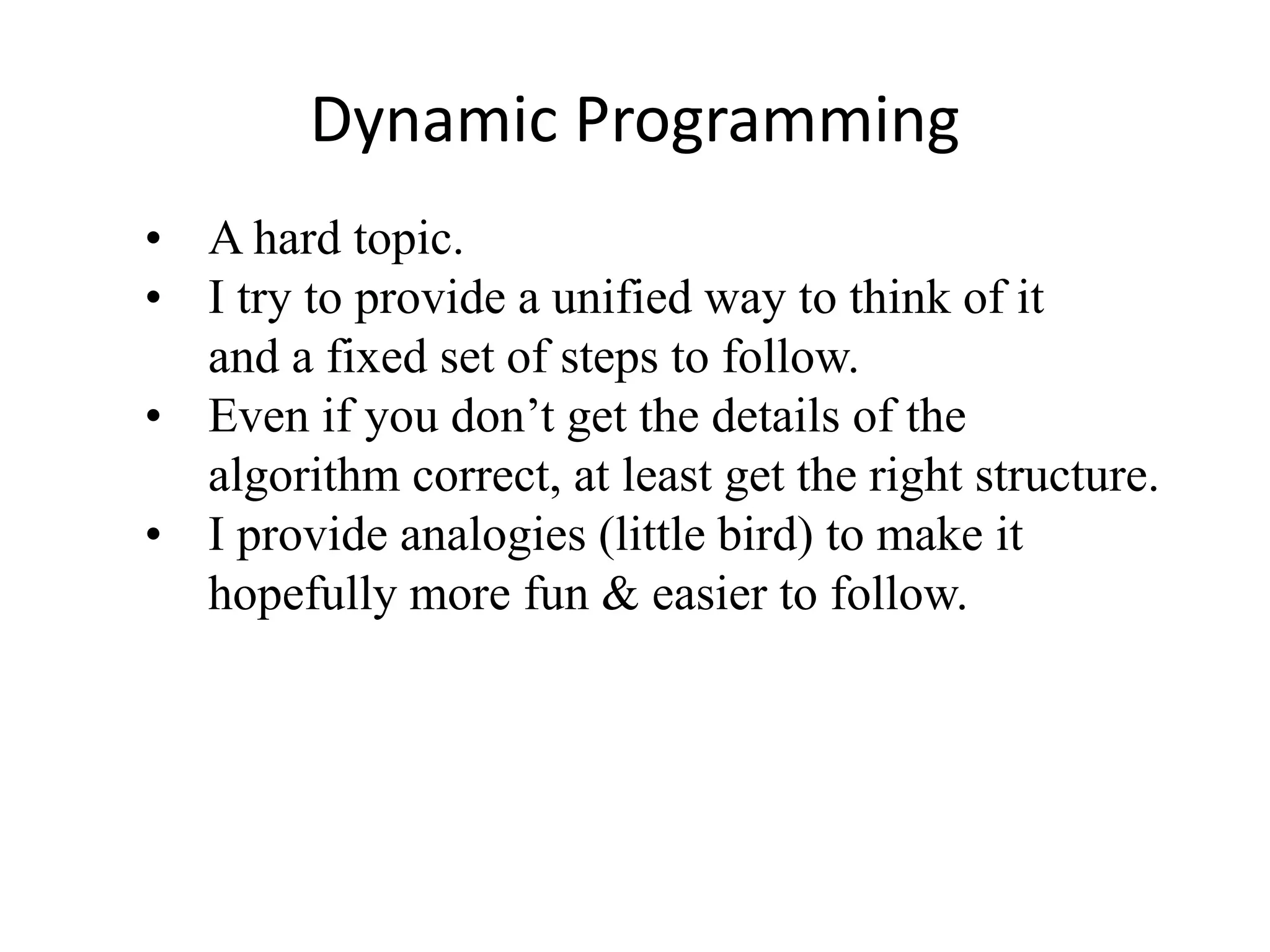 Dynamic Programming
• A hard topic.
• I try to provide a unified way to think of it
and a fixed set of steps to follow.
• Even if you don’t get the details of the
algorithm correct, at least get the right structure.
• I provide analogies (little bird) to make it
hopefully more fun & easier to follow.
 