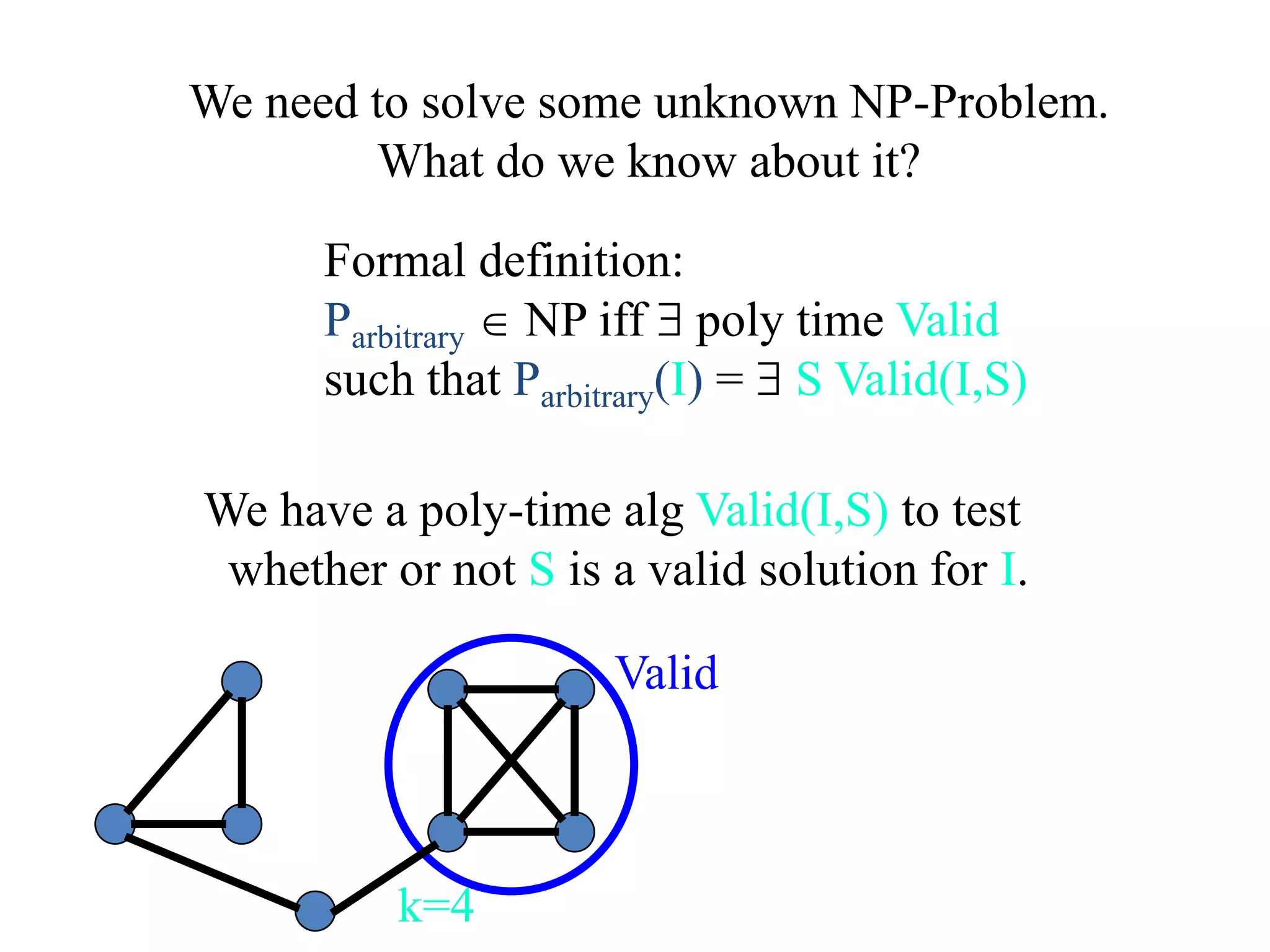 We have a poly-time alg Valid(I,S) to test
whether or not S is a valid solution for I.
k=4
Valid
Formal definition:
Parbitrary  NP iff  poly time Valid
such that Parbitrary(I) =  S Valid(I,S)
We need to solve some unknown NP-Problem.
What do we know about it?
 