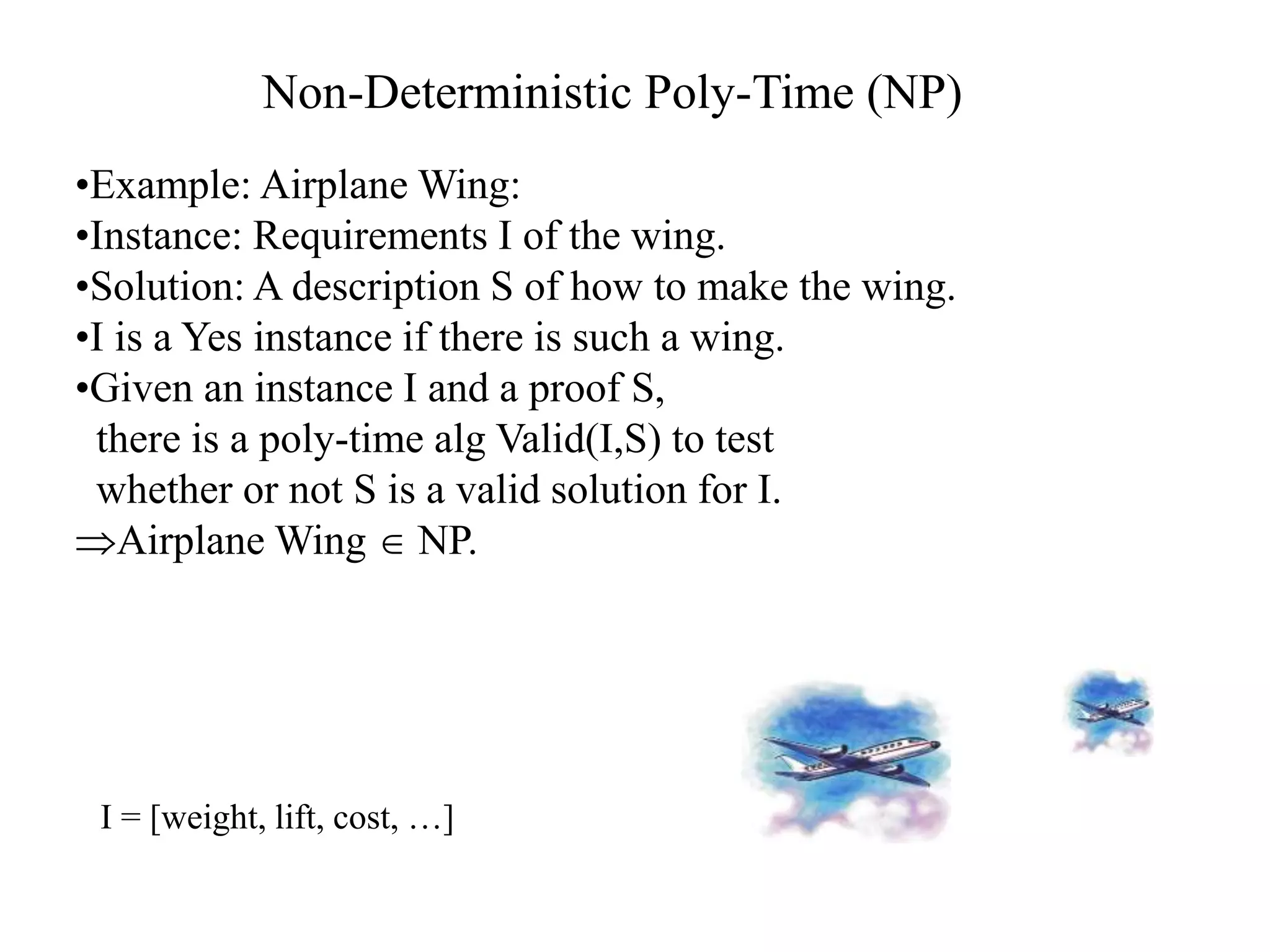 •Example: Airplane Wing:
•Instance: Requirements I of the wing.
•Solution: A description S of how to make the wing.
•I is a Yes instance if there is such a wing.
•Given an instance I and a proof S,
there is a poly-time alg Valid(I,S) to test
whether or not S is a valid solution for I.
Airplane Wing  NP.
I = [weight, lift, cost, …]
Non-Deterministic Poly-Time (NP)
 
