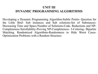 UNIT III
DYNAMIC PROGRAMMING ALGORITHMS
Developing a Dynamic Programming Algorithm-Subtle Points- Question for
the Little Bird- Sub instances and Sub solutions-Set of Substances-
Decreasing Time and Space-Number of Solutions-Code. Reductions and NP-
Completeness-Satisfiability-Proving NP-Completeness- 3-Coloring- Bipartite
Matching. Randomized Algorithms-Randomness to Hide Worst Cases-
Optimization Problems with a Random Structure.
 