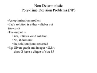 •An optimization problem
•Each solution is either valid or not
(no cost)
•The output is
•Yes, it has a valid solution.
•No, it does not
•the solution is not returned
•Eg: Given graph and integer <G,k>,
does G have a clique of size k?
Non-Deterministic
Poly-Time Decision Problems (NP)
 