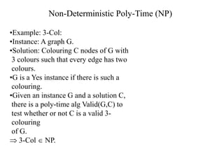 •Example: 3-Col:
•Instance: A graph G.
•Solution: Colouring C nodes of G with
3 colours such that every edge has two
colours.
•G is a Yes instance if there is such a
colouring.
•Given an instance G and a solution C,
there is a poly-time alg Valid(G,C) to
test whether or not C is a valid 3-
colouring
of G.
 3-Col  NP.
Non-Deterministic Poly-Time (NP)
 