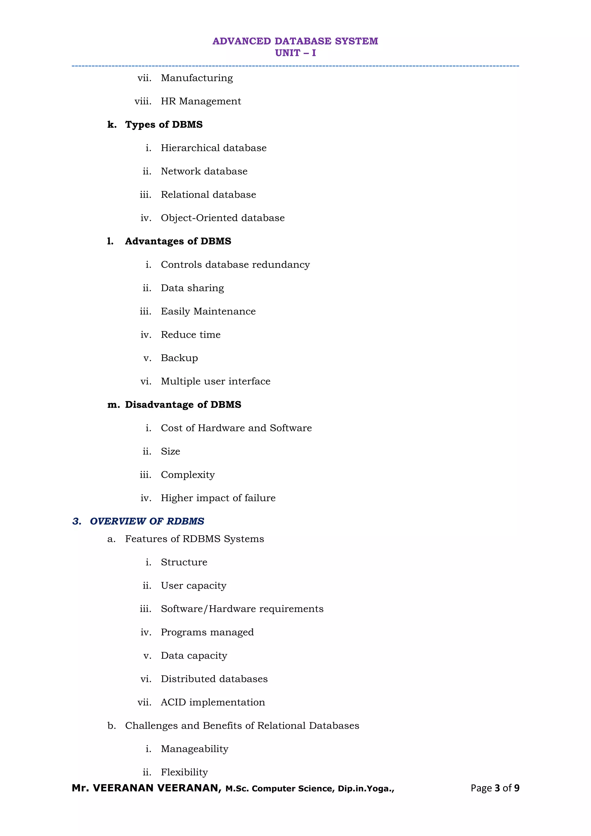 ADVANCED DATABASE SYSTEM
UNIT – I
--------------------------------------------------------------------------------------------------------------------------------------
Mr. VEERANAN VEERANAN, M.Sc. Computer Science, Dip.in.Yoga., Page 3 of 9
vii. Manufacturing
viii. HR Management
k. Types of DBMS
i. Hierarchical database
ii. Network database
iii. Relational database
iv. Object-Oriented database
l. Advantages of DBMS
i. Controls database redundancy
ii. Data sharing
iii. Easily Maintenance
iv. Reduce time
v. Backup
vi. Multiple user interface
m. Disadvantage of DBMS
i. Cost of Hardware and Software
ii. Size
iii. Complexity
iv. Higher impact of failure
3. OVERVIEW OF RDBMS
a. Features of RDBMS Systems
i. Structure
ii. User capacity
iii. Software/Hardware requirements
iv. Programs managed
v. Data capacity
vi. Distributed databases
vii. ACID implementation
b. Challenges and Benefits of Relational Databases
i. Manageability
ii. Flexibility
 