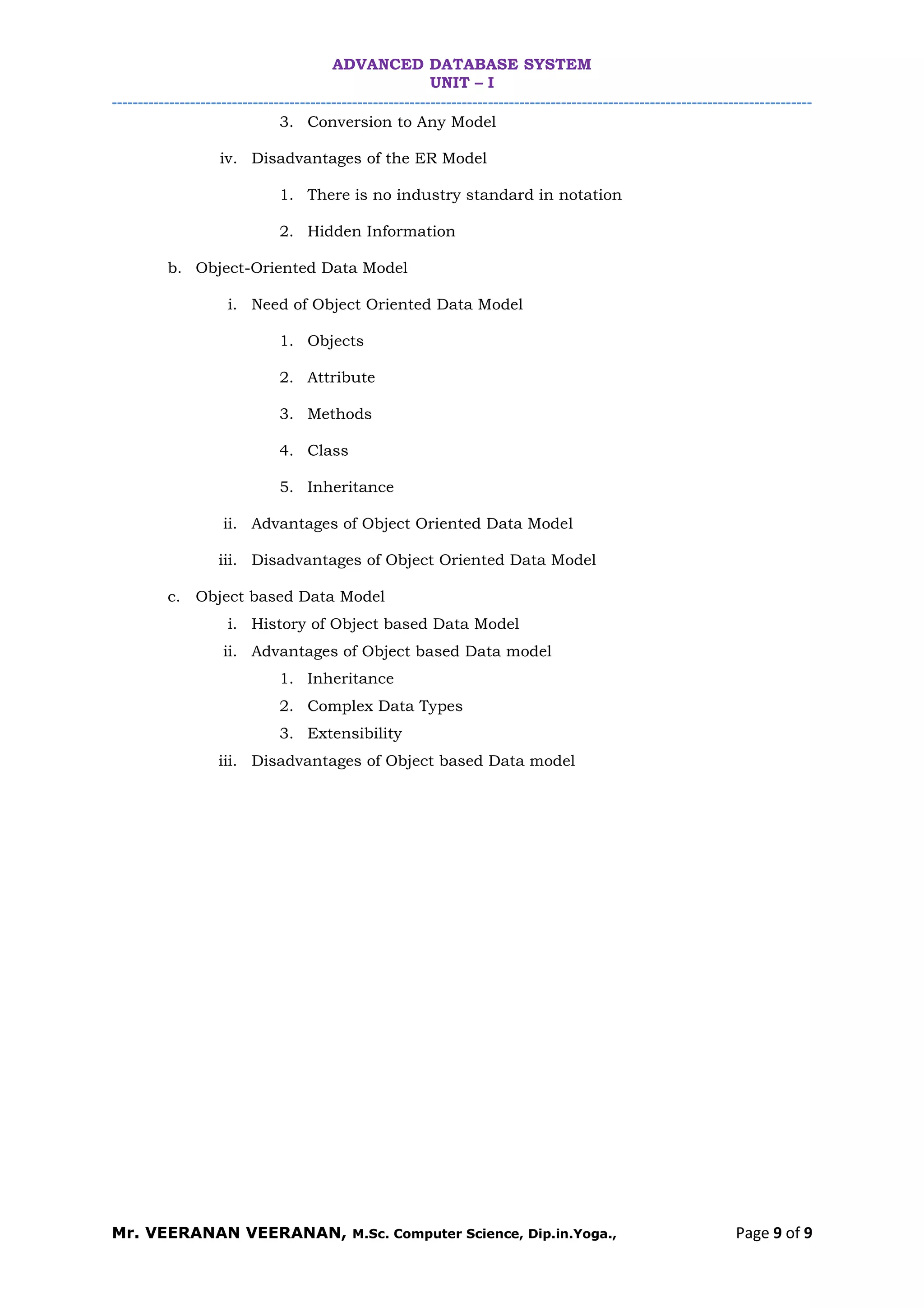 ADVANCED DATABASE SYSTEM
UNIT – I
--------------------------------------------------------------------------------------------------------------------------------------
Mr. VEERANAN VEERANAN, M.Sc. Computer Science, Dip.in.Yoga., Page 9 of 9
3. Conversion to Any Model
iv. Disadvantages of the ER Model
1. There is no industry standard in notation
2. Hidden Information
b. Object-Oriented Data Model
i. Need of Object Oriented Data Model
1. Objects
2. Attribute
3. Methods
4. Class
5. Inheritance
ii. Advantages of Object Oriented Data Model
iii. Disadvantages of Object Oriented Data Model
c. Object based Data Model
i. History of Object based Data Model
ii. Advantages of Object based Data model
1. Inheritance
2. Complex Data Types
3. Extensibility
iii. Disadvantages of Object based Data model
 