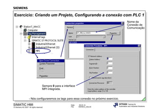Exercício: Criando um Projeto, Configurando a conexão com PLC 1
Nome da
Conexão de
Comunicação

Sempre 0 para a interface
MPI integrada.
- Nós configuraremos os tags para essa conexão no próximo exercício.

SIMATIC HMI

© Siemens AG 2007. All rights reserved.

Date:
File:

09.03.14
SWINCC_03e.20

SITRAIN Training for
Automation and Industrial Solutions

 