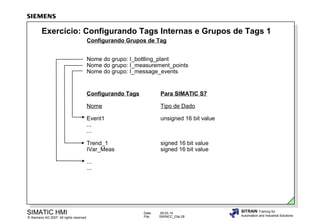 Exercício: Configurando Tags Internas e Grupos de Tags 1
Configurando Grupos de Tag
Nome do grupo: I_bottling_plant
Nome do grupo: I_measurement_points
Nome do grupo: I_message_events

Configurando Tags

Para SIMATIC S7

Nome

Tipo de Dado

Event1
...
...

unsigned 16 bit value

Trend_1
IVar_Meas

signed 16 bit value
signed 16 bit value

...
...

SIMATIC HMI

© Siemens AG 2007. All rights reserved.

Date:
File:

09.03.14
SWINCC_03e.28

SITRAIN Training for
Automation and Industrial Solutions

 