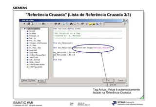 "Referência Cruzada" (Lista de Referência Cruzada 3/3)

Tag Actual_Value é automaticamente
listado na Referência Cruzada.

SIMATIC HMI

© Siemens AG 2007. All rights reserved.

Date:
File:

09.03.14
SWINCC_03e.31

SITRAIN Training for
Automation and Industrial Solutions

 