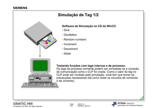 Simulação de Tag 1/2
Software de Simulação no CD do WinCC
- Sine
- Oscillation
- Random numbers
- Increment
- Decrement
- Slider

Testando funções com tags internas e de processo.
Os tags de processo somente podem ser simuladas se a conexão
de comunicação como o CLP foi criada. Como o valor do tag no
CLP pode ser mudado pela simulação, você tem que tomar as
precauções necessárias (tal como isolar os circuitos de comando
e de corrente).

SIMATIC HMI

© Siemens AG 2007. All rights reserved.

Date:
File:

09.03.14
SWINCC_03e.33

SITRAIN Training for
Automation and Industrial Solutions

 