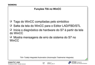 Funções TIA no WinCC

Tags do WinCC compiladas pelo simbólico
 Salta da tela do WinCC para o Editor LAD/FBD/STL
 Inicia o diagnóstico de hardware do S7 à partir da tela
do WinCC
 Mostra mensagens de erro de sistema do S7 no
WinCC


TIA= Totally Integrated Automation (Automação Totalmente Integrada)

SIMATIC HMI

© Siemens AG 2007. All rights reserved.

Date:
File:

09.03.14
SWINCC_03e.37

SITRAIN Training for
Automation and Industrial Solutions

 