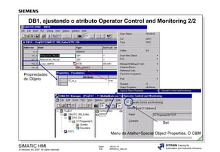 DB1, ajustando o atributo Operator Control and Monitoring 2/2

Propriedades
do Objeto

Set
Menu de Atalho>Special Object Properties, O C&M

SIMATIC HMI

© Siemens AG 2007. All rights reserved.

Date:
File:

09.03.14
SWINCC_03e.42

SITRAIN Training for
Automation and Industrial Solutions

 