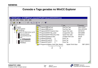 Conexão e Tags geradas no WinCC Explorer

1
S7-Programm(3)/Motor_Area1.Slip_Speed1

2

SIMATIC HMI

© Siemens AG 2007. All rights reserved.

Date:
File:

09.03.14
SWINCC_03e.48

Signed 16-bit Value

DB11,DW10

3

SITRAIN Training for
Automation and Industrial Solutions

 