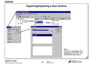 Date: 04/22/14
File: SWINCCS_07e.6
SIMATIC HMI
Siemens AG 2000. All rights reserved.©
SITRAIN Training for
Automation and Drives
Exporting/Importing a User Archive
Note:
You can copy Fields and
Archives with Ctrl+C, and
insert them with Ctrl+V
Fields
Archive
 