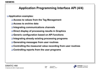 Date: 22.04.2014
File: SWINCC_11e.7
SIMATIC HMI
Siemens AG 2000. All rights reserved.©
SITRAIN Training for
Automation and Drives
Application Programming Interface API (4/4)
 Application examples:
 Access to values from the Tag Management
 Access to archive data
 Integrating communications channels
 Direct display of processing results in Graphics
 Generic configuration based on API functions
 Integrating already existing processing programs
 Generating messages from user routines
 Controlling the measured value recording from user routines
 Controlling reports from the user programs
 